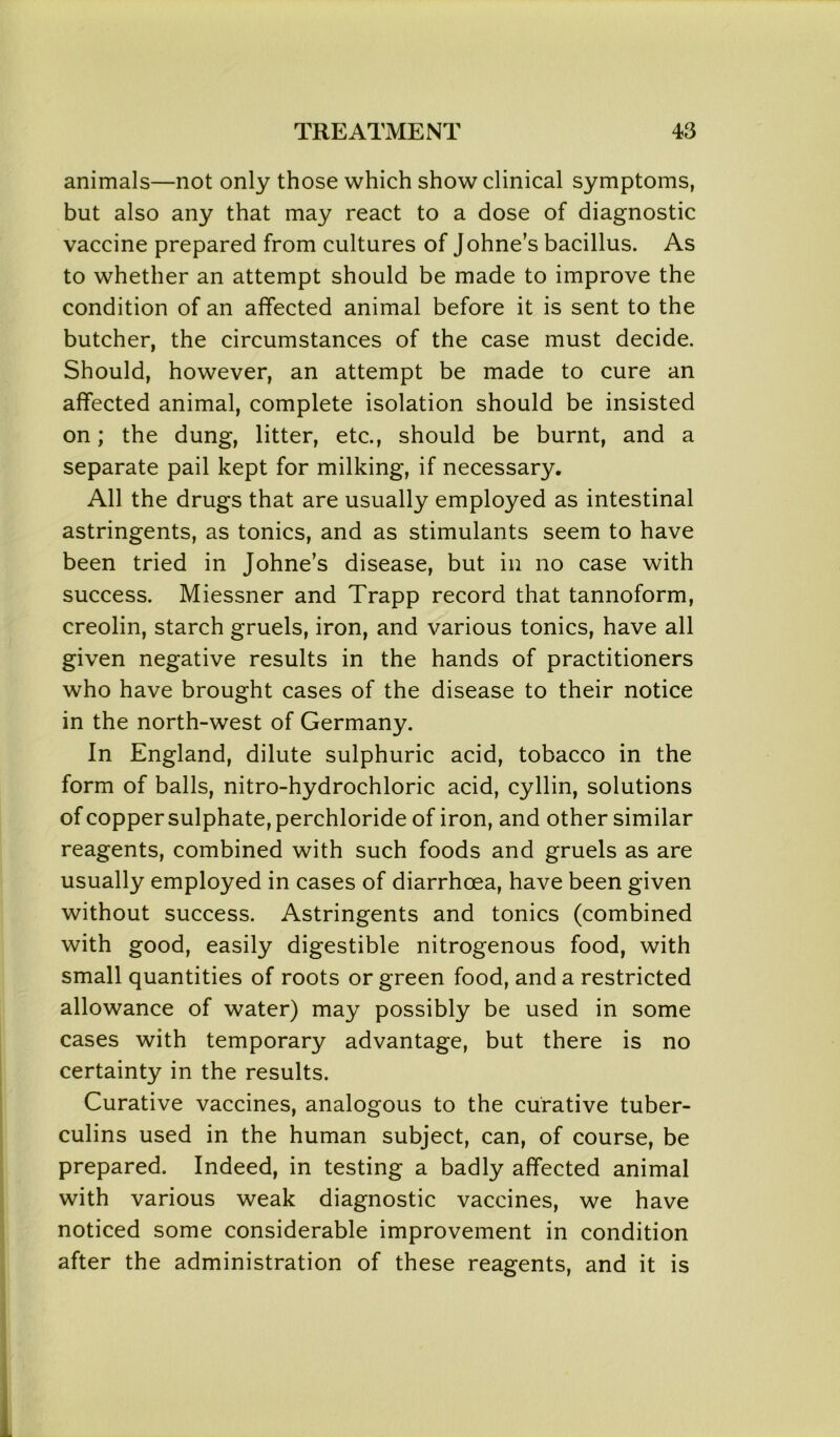 animals—not only those which show clinical symptoms, but also any that may react to a dose of diagnostic vaccine prepared from cultures of Johne’s bacillus. As to whether an attempt should be made to improve the condition of an affected animal before it is sent to the butcher, the circumstances of the case must decide. Should, however, an attempt be made to cure an affected animal, complete isolation should be insisted on; the dung, litter, etc., should be burnt, and a separate pail kept for milking, if necessary. All the drugs that are usually employed as intestinal astringents, as tonics, and as stimulants seem to have been tried in Johne’s disease, but in no case with success. Miessner and Trapp record that tannoform, creolin, starch gruels, iron, and various tonics, have all given negative results in the hands of practitioners who have brought cases of the disease to their notice in the north-west of Germany. In England, dilute sulphuric acid, tobacco in the form of balls, nitro-hydrochloric acid, cyllin, solutions of copper sulphate, perchloride of iron, and other similar reagents, combined with such foods and gruels as are usually employed in cases of diarrhoea, have been given without success. Astringents and tonics (combined with good, easily digestible nitrogenous food, with small quantities of roots or green food, and a restricted allowance of water) may possibly be used in some cases with temporary advantage, but there is no certainty in the results. Curative vaccines, analogous to the curative tuber- culins used in the human subject, can, of course, be prepared. Indeed, in testing a badly affected animal with various weak diagnostic vaccines, we have noticed some considerable improvement in condition after the administration of these reagents, and it is