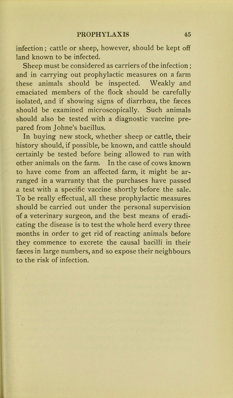 infection; cattle or sheep, however, should be kept off land known to be infected. Sheep must be considered as carriers of the infection; and in carrying out prophylactic measures on a farm these animals should be inspected. Weakly and emaciated members of the flock should be carefully isolated, and if showing signs of diarrhoea, the faeces should be examined microscopically. Such animals should also be tested with a diagnostic vaccine pre- pared from Johne’s bacillus. In buying new stock, whether sheep or cattle, their history should, if possible, be known, and cattle should certainly be tested before being allowed to run with other animals on the farm. In the case of cows known to have come from an affected farm, it might be ar- ranged in a warranty that the purchases have passed a test with a specific vaccine shortly before the sale. To be really effectual, all these prophylactic measures should be carried out under the personal supervision of a veterinary surgeon, and the best means of eradi- cating the disease is to test the whole herd every three months in order to get rid of reacting animals before they commence to excrete the causal bacilli in their faeces in large numbers, and so expose their neighbours to the risk of infection.