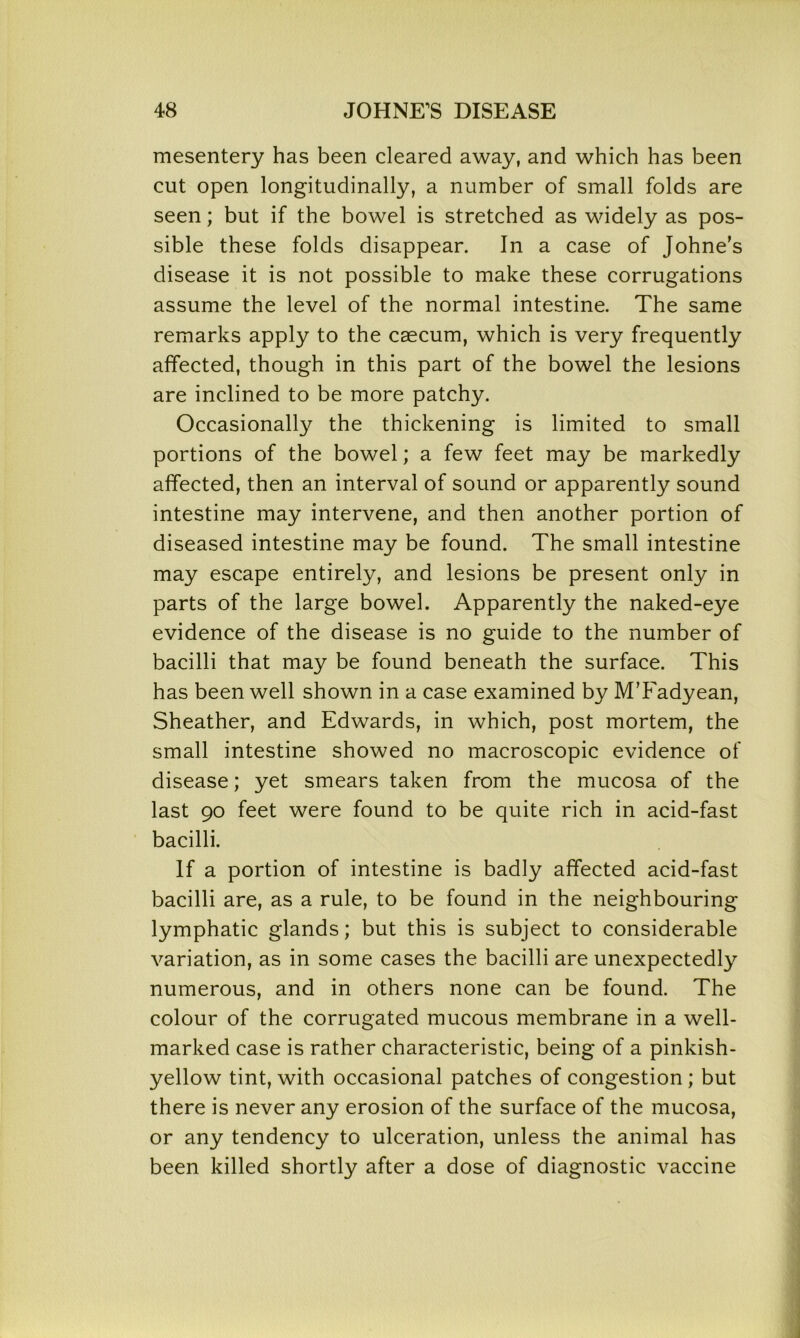 mesentery has been cleared away, and which has been cut open longitudinally, a number of small folds are seen; but if the bowel is stretched as widely as pos- sible these folds disappear. In a case of Johne's disease it is not possible to make these corrugations assume the level of the normal intestine. The same remarks apply to the caecum, which is very frequently affected, though in this part of the bowel the lesions are inclined to be more patchy. Occasionally the thickening is limited to small portions of the bowel; a few feet may be markedly affected, then an interval of sound or apparently sound intestine may intervene, and then another portion of diseased intestine may be found. The small intestine may escape entirely, and lesions be present only in parts of the large bowel. Apparently the naked-eye evidence of the disease is no guide to the number of bacilli that may be found beneath the surface. This has been well shown in a case examined by MTadyean, Sheather, and Edwards, in which, post mortem, the small intestine showed no macroscopic evidence of disease; yet smears taken from the mucosa of the last 90 feet were found to be quite rich in acid-fast bacilli. If a portion of intestine is badly affected acid-fast bacilli are, as a rule, to be found in the neighbouring lymphatic glands; but this is subject to considerable variation, as in some cases the bacilli are unexpectedly numerous, and in others none can be found. The colour of the corrugated mucous membrane in a well- marked case is rather characteristic, being of a pinkish- yellow tint, with occasional patches of congestion; but there is never any erosion of the surface of the mucosa, or any tendency to ulceration, unless the animal has been killed shortly after a dose of diagnostic vaccine