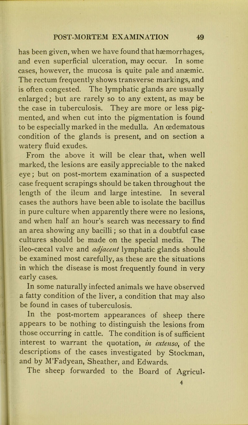 has been given, when we have found that haemorrhages, and even superficial ulceration, may occur. In some cases, however, the mucosa is quite pale and anaemic. The rectum frequently shows transverse markings, and is often congested. The lymphatic glands are usually enlarged; but are rarely so to any extent, as may be the case in tuberculosis. They are more or less pig- mented, and when cut into the pigmentation is found to be especially marked in the medulla. An cedematous condition of the glands is present, and on section a watery fluid exudes. From the above it will be clear that, when well marked, the lesions are easily appreciable to the naked eye; but on post-mortem examination of a suspected case frequent scrapings should be taken throughout the length of the ileum and large intestine. In several cases the authors have been able to isolate the bacillus in pure culture when apparently there were no lesions, and when half an hour’s search was necessary to find an area showing any bacilli; so that in a doubtful case cultures should be made on the special media. The ileo-caecal valve and adjacent lymphatic glands should be examined most carefully, as these are the situations in which the disease is most frequently found in very early cases. In some naturally infected animals we have observed a fatty condition of the liver, a condition that may also be found in cases of tuberculosis. In the post-mortem appearances of sheep there appears to be nothing to distinguish the lesions from those occurring in cattle. The condition is of sufficient interest to warrant the quotation, in extenso, of the descriptions of the cases investigated by Stockman, and by M’Fadyean, Sheather, and Edwards. The sheep forwarded to the Board of Agricul- 4
