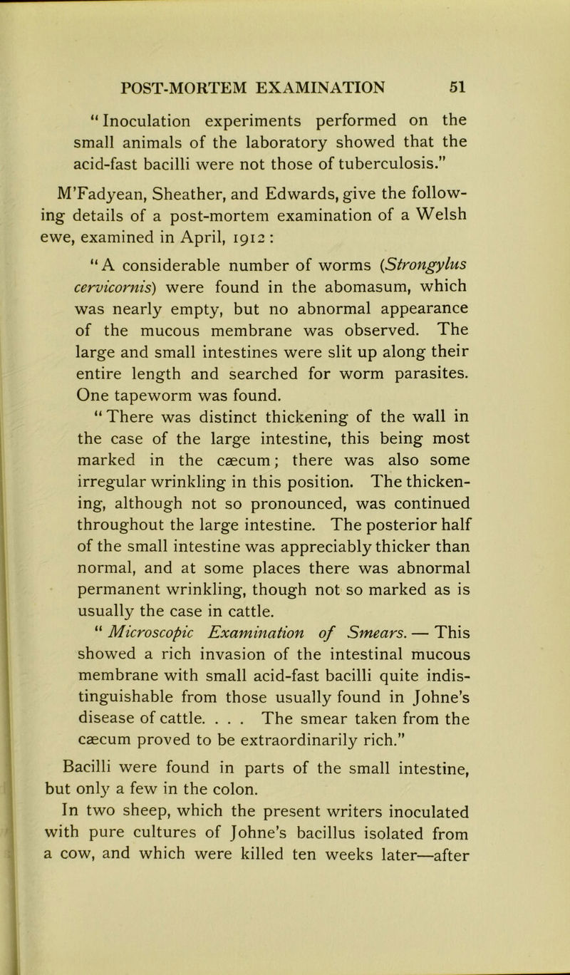 “ Inoculation experiments performed on the small animals of the laboratory showed that the acid-fast bacilli were not those of tuberculosis.” M’Fadyean, Sheather, and Edwards, give the follow- ing details of a post-mortem examination of a Welsh ewe, examined in April, 1912 : “A considerable number of worms (Strongylus cervicornis) were found in the abomasum, which was nearly empty, but no abnormal appearance of the mucous membrane was observed. The large and small intestines were slit up along their entire length and searched for worm parasites. One tapeworm was found. “ There was distinct thickening of the wall in the case of the large intestine, this being most marked in the caecum; there was also some irregular wrinkling in this position. The thicken- ing, although not so pronounced, was continued throughout the large intestine. The posterior half of the small intestine was appreciably thicker than normal, and at some places there was abnormal permanent wrinkling, though not so marked as is usually the case in cattle. “ Microscopic Examination of Smears. — This showed a rich invasion of the intestinal mucous membrane with small acid-fast bacilli quite indis- tinguishable from those usually found in Johne’s disease of cattle. . . . The smear taken from the caecum proved to be extraordinarily rich.” Bacilli were found in parts of the small intestine, but only a few in the colon. In two sheep, which the present writers inoculated with pure cultures of Johne’s bacillus isolated from a cow, and which were killed ten weeks later—after