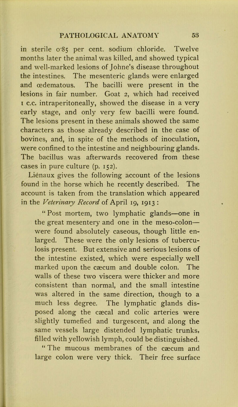 in sterile o‘85 per cent, sodium chloride. Twelve months later the animal was killed, and showed typical and well-marked lesions of Johne’s disease throughout the intestines. The mesenteric glands were enlarged and oedematous. The bacilli were present in the lesions in fair number. Goat 2, which had received i c.c. intraperitoneally, showed the disease in a very early stage, and only very few bacilli were found. The lesions present in these animals showed the same characters as those already described in the case of bovines, and, in spite of the methods of inoculation, were confined to the intestine and neighbouring glands. The bacillus was afterwards recovered from these cases in pure culture (p. 152). Lienaux gives the following account of the lesions found in the horse which he recently described. The account is taken from the translation which appeared in the Veterinary Record of April 19, 1913 : “ Post mortem, two lymphatic glands—one in the great mesentery and one in the meso-colon— were found absolutely caseous, though little en- larged. These were the only lesions of tubercu- losis present. But extensive and serious lesions of the intestine existed, which were especially well marked upon the caecum and double colon. The walls of these two viscera were thicker and more consistent than normal, and the small intestine was altered in the same direction, though to a much less degree. The lymphatic glands dis- posed along the caecal and colic arteries were slightly tumefied and turgescent, and along the same vessels large distended lymphatic trunks, filled with yellowish lymph, could be distinguished. “ The mucous membranes of the caecum and large colon were very thick. Their free surface