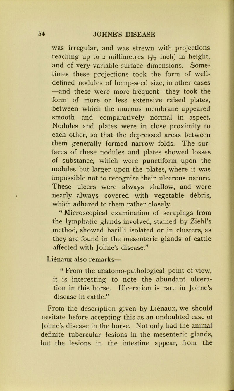 was irregular, and was strewn with projections reaching up to 2 millimetres (XV inch) in height, and of very variable surface dimensions. Some- times these projections took the form of well- defined nodules of hemp-seed size, in other cases —and these were more frequent—they took the form of more or less extensive raised plates, between which the mucous membrane appeared smooth and comparatively normal in aspect. Nodules and plates were in close proximity to each other, so that the depressed areas between them generally formed narrow folds. The sur- faces of these nodules and plates showed losses of substance, which were punctiform upon the nodules but larger upon the plates, where it was impossible not to recognize their ulcerous nature. These ulcers were always shallow, and were nearly always covered with vegetable debris, which adhered to them rather closely. “ Microscopical examination of scrapings from the lymphatic glands involved, stained by Ziehl’s method, showed bacilli isolated or in clusters, as they are found in the mesenteric glands of cattle affected with Johne’s disease.’' Lienaux also remarks— “ From the anatomo-pathological point of view, it is interesting to note the abundant ulcera- tion in this horse. Ulceration is rare in Johne’s disease in cattle.” From the description given by Lienaux, we should nesitate before accepting this as an undoubted case ol Johne’s disease in the horse. Not only had the animal definite tubercular lesions in the mesenteric glands, but the lesions in the intestine appear, from the
