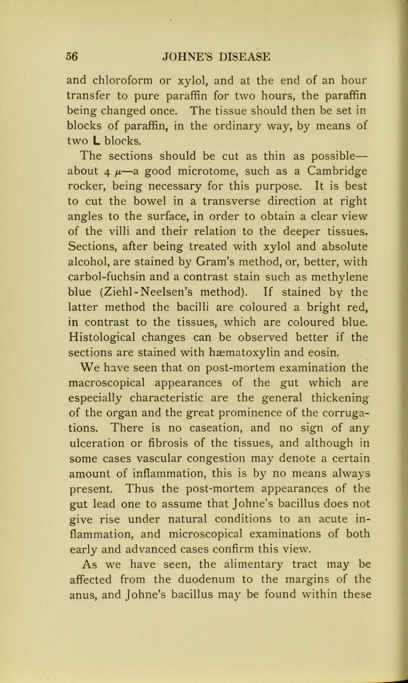 and chloroform or xylol, and at the end of an hour transfer to pure paraffin for two hours, the paraffin being changed once. The tissue should then be set in blocks of paraffin, in the ordinary way, by means of two L blocks. The sections should be cut as thin as possible— about 4 n—a good microtome, such as a Cambridge rocker, being necessary for this purpose. It is best to cut the bowel in a transverse direction at right angles to the surface, in order to obtain a clear view of the villi and their relation to the deeper tissues. Sections, after being treated with xylol and absolute alcohol, are stained by Gram’s method, or, better, with carbol-fuchsin and a contrast stain such as methylene blue (Ziehl-Neelsen’s method). If stained by the latter method the bacilli are coloured a bright red, in contrast to the tissues, which are coloured blue. Histological changes can be observed better if the sections are stained with haematoxylin and eosin. We have seen that on post-mortem examination the macroscopical appearances of the gut which are especially characteristic are the general thickening of the organ and the great prominence of the corruga- tions. There is no caseation, and no sign of any ulceration or fibrosis of the tissues, and although in some cases vascular congestion may denote a certain amount of inflammation, this is by no means always present. Thus the post-mortem appearances of the gut lead one to assume that Johne’s bacillus does not give rise under natural conditions to an acute in- flammation, and microscopical examinations of both early and advanced cases confirm this view. As we have seen, the alimentary tract may be affected from the duodenum to the margins of the anus, and Johne’s bacillus may be found within these