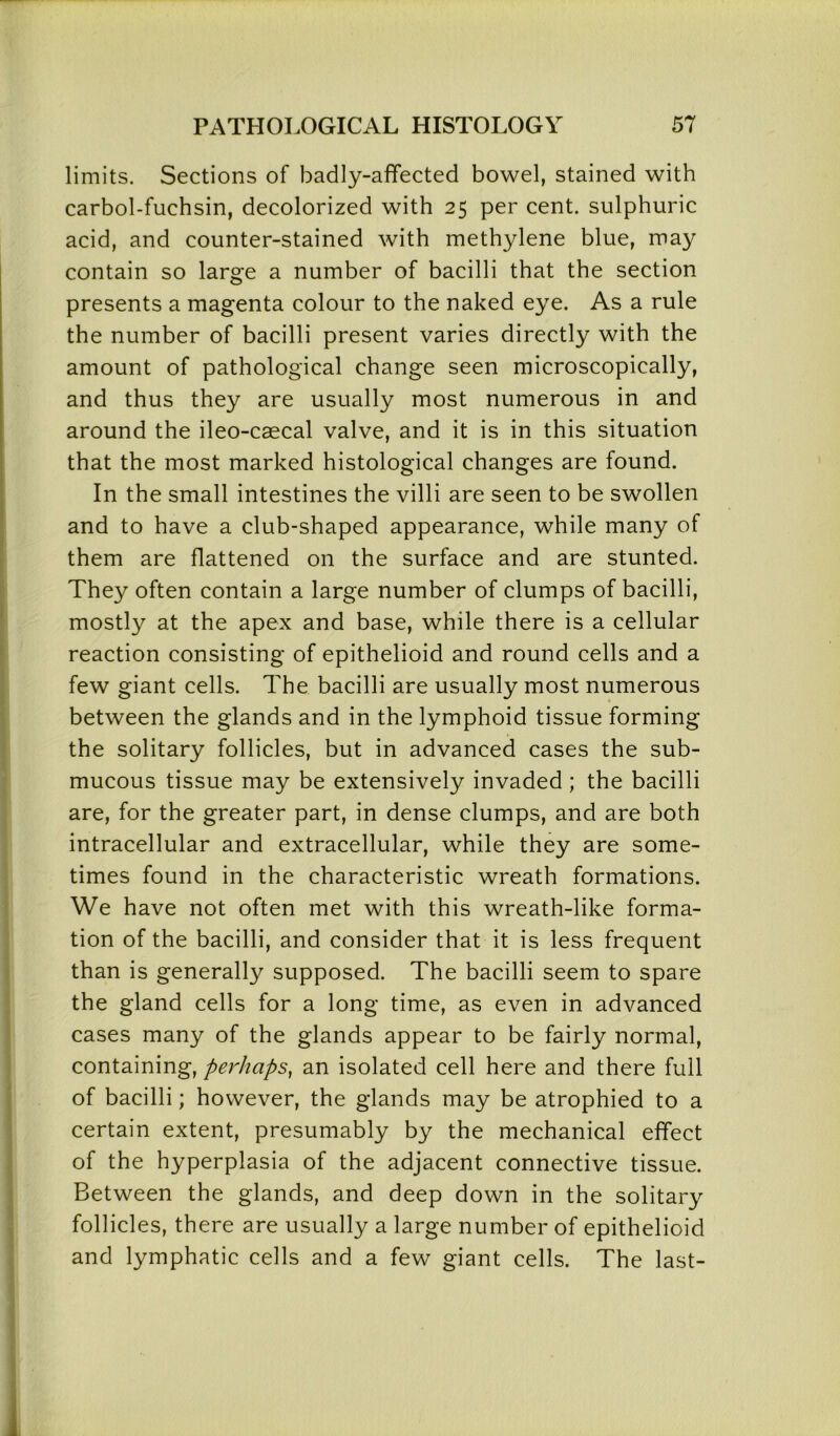 limits. Sections of badly-affected bowel, stained with carbol-fuchsin, decolorized with 25 per cent, sulphuric acid, and counter-stained with methylene blue, may contain so large a number of bacilli that the section presents a magenta colour to the naked eye. As a rule the number of bacilli present varies directly with the amount of pathological change seen microscopically, and thus they are usually most numerous in and around the ileo-caecal valve, and it is in this situation that the most marked histological changes are found. In the small intestines the villi are seen to be swollen and to have a club-shaped appearance, while many of them are flattened on the surface and are stunted. They often contain a large number of clumps of bacilli, mostly at the apex and base, while there is a cellular reaction consisting of epithelioid and round cells and a few giant cells. The bacilli are usually most numerous between the glands and in the lymphoid tissue forming the solitary follicles, but in advanced cases the sub- mucous tissue may be extensively invaded ; the bacilli are, for the greater part, in dense clumps, and are both intracellular and extracellular, while they are some- times found in the characteristic wreath formations. We have not often met with this wreath-like forma- tion of the bacilli, and consider that it is less frequent than is generally supposed. The bacilli seem to spare the gland cells for a long time, as even in advanced cases many of the glands appear to be fairly normal, containing, perhaps, an isolated cell here and there full of bacilli; however, the glands may be atrophied to a certain extent, presumably by the mechanical effect of the hyperplasia of the adjacent connective tissue. Between the glands, and deep down in the solitary follicles, there are usually a large number of epithelioid and lymphatic cells and a few giant cells. The last-