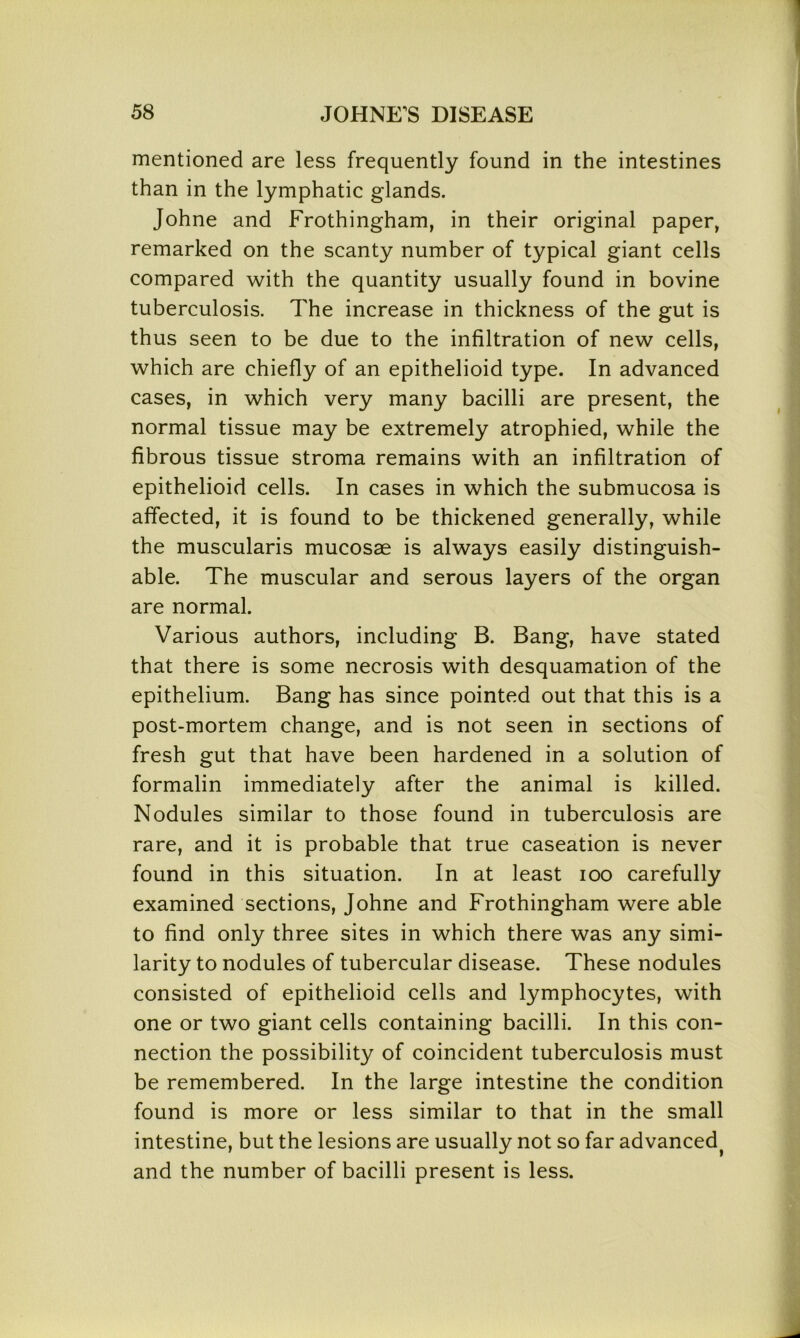 mentioned are less frequently found in the intestines than in the lymphatic glands. Johne and Frothingham, in their original paper, remarked on the scanty number of typical giant cells compared with the quantity usually found in bovine tuberculosis. The increase in thickness of the gut is thus seen to be due to the infiltration of new cells, which are chiefly of an epithelioid type. In advanced cases, in which very many bacilli are present, the normal tissue may be extremely atrophied, while the fibrous tissue stroma remains with an infiltration of epithelioid cells. In cases in which the submucosa is affected, it is found to be thickened generally, while the muscularis mucosae is always easily distinguish- able. The muscular and serous layers of the organ are normal. Various authors, including B. Bang, have stated that there is some necrosis with desquamation of the epithelium. Bang has since pointed out that this is a post-mortem change, and is not seen in sections of fresh gut that have been hardened in a solution of formalin immediately after the animal is killed. Nodules similar to those found in tuberculosis are rare, and it is probable that true caseation is never found in this situation. In at least ioo carefully examined sections, Johne and Frothingham were able to find only three sites in which there was any simi- larity to nodules of tubercular disease. These nodules consisted of epithelioid cells and lymphocytes, with one or two giant cells containing bacilli. In this con- nection the possibility of coincident tuberculosis must, be remembered. In the large intestine the condition found is more or less similar to that in the small intestine, but the lesions are usually not so far advanced> and the number of bacilli present is less.