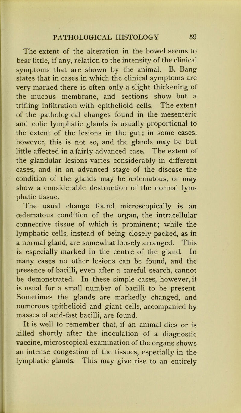 The extent of the alteration in the bowel seems to bear little, if any, relation to the intensity of the clinical symptoms that are shown by the animal. B. Bang states that in cases in which the clinical symptoms are very marked there is often only a slight thickening of the mucous membrane, and sections show but a trifling infiltration with epithelioid cells. The extent of the pathological changes found in the mesenteric and colic lymphatic glands is usually proportional to the extent of the lesions in the gut; in some cases, however, this is not so, and the glands may be but little affected in a fairly advanced case. The extent of the glandular lesions varies considerably in different cases, and in an advanced stage of the disease the condition of the glands may be oedematous, or may show a considerable destruction of the normal lym- phatic tissue. The usual change found microscopically is an oedematous condition of the organ, the intracellular connective tissue of which is prominent; while the lymphatic cells, instead of being closely packed, as in a normal gland, are somewhat loosely arranged. This is especially marked in the centre of the gland. In many cases no other lesions can be found, and the presence of bacilli, even after a careful search, cannot be demonstrated. In these simple cases, however, it is usual for a small number of bacilli to be present. Sometimes the glands are markedly changed, and numerous epithelioid and giant cells, accompanied by masses of acid-fast bacilli, are found. It is well to remember that, if an animal dies or is killed shortly after the inoculation of a diagnostic vaccine, microscopical examination of the organs shows an intense congestion of the tissues, especially in the lymphatic glands. This may give rise to an entirely