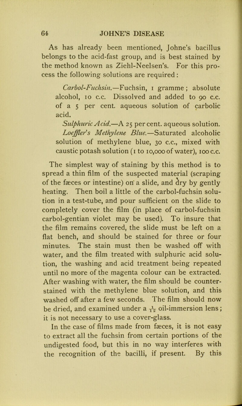 As has already been mentioned, Johne’s bacillus belongs to the acid-fast group, and is best stained by the method known as Ziehl-Neelsen’s. For this pro- cess the following solutions are required : Carbol-Fuchsin.—Fuchsin, i gramme; absolute alcohol, io c.c. Dissolved and added to 90 c.c. of a 5 per cent, aqueous solution of carbolic acid. Sulphuric Acid.—A 25 percent, aqueous solution. Loeffler's Methylene Blue.—Saturated alcoholic solution of methylene blue, 30 c.c., mixed with caustic potash solution (1 to 10,000 of water), 100 c.c. The simplest way of staining by this method is to spread a thin film of the suspected material (scraping of the faeces or intestine) on a slide, and dry by gently heating. Then boil a little of the carbol-fuchsin solu- tion in a test-tube, and pour sufficient on the slide to completely cover the film (in place of carbol-fuchsin carbol-gentian violet may be used). To insure that the film remains covered, the slide must be left on a flat bench, and should be stained for three or four minutes. The stain must then be washed off with water, and the film treated with sulphuric acid solu- tion, the washing and acid treatment being repeated until no more of the magenta colour can be extracted. After washing with water, the film should be counter- stained with the methylene blue solution, and this washed off after a few seconds. The film should now be dried, and examined under a TV oil-immersion lens; it is not necessary to use a cover-glass. In the case of films made from faeces, it is not easy to extract all the fuchsin from certain portions of the undigested food, but this in no way interferes with the recognition of the bacilli, if present. By this