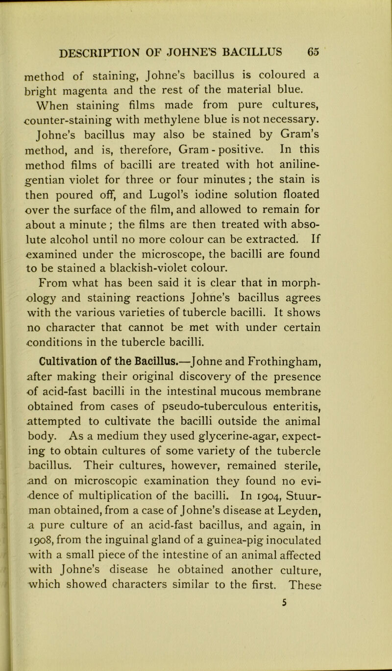 method of staining, Johne’s bacillus is coloured a bright magenta and the rest of the material blue. When staining films made from pure cultures, eounter-staining with methylene blue is not necessary. Johne’s bacillus may also be stained by Gram’s method, and is, therefore, Gram - positive. In this method films of bacilli are treated with hot aniline- gentian violet for three or four minutes; the stain is then poured off, and Lugol’s iodine solution floated over the surface of the film, and allowed to remain for about a minute; the films are then treated with abso- lute alcohol until no more colour can be extracted. If examined under the microscope, the bacilli are found to be stained a blackish-violet colour. From what has been said it is clear that in morph- ology and staining reactions Johne’s bacillus agrees with the various varieties of tubercle bacilli. It shows no character that cannot be met with under certain conditions in the tubercle bacilli. Cultivation of the Bacillus.—Johne and Frothingham, after making their original discovery of the presence of acid-fast bacilli in the intestinal mucous membrane obtained from cases of pseudo-tuberculous enteritis, attempted to cultivate the bacilli outside the animal body. As a medium they used glycerine-agar, expect- ing to obtain cultures of some variety of the tubercle bacillus. Their cultures, however, remained sterile, and on microscopic examination they found no evi- dence of multiplication of the bacilli. In 1904, Stuur- man obtained, from a case of Johne’s disease at Leyden, a pure culture of an acid-fast bacillus, and again, in 1908, from the inguinal gland of a guinea-pig inoculated with a small piece of the intestine of an animal affected with Johne’s disease he obtained another culture, which showed characters similar to the first. These 5