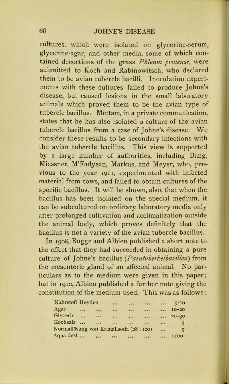 cultures, which were isolated on glycerine-serum, glycerine-agar, and other media, some of which con- tained decoctions of the grass Phleum pratense, were submitted to Koch and Rabinowitsch, who declared them to be avian tubercle bacilli. Inoculation experi- ments with these cultures failed to produce Johne’s disease, but caused lesions in the small laboratory animals which proved them to be the avian type of tubercle bacillus. Mettam, in a private communication, states that he has also isolated a culture of the avian tubercle bacillus from a case of Johne’s disease. We consider these results to be secondary infections with the avian tubercle bacillus. This view is supported by a large number of authorities, including Bang, Miessner, M’Fadyean, Markus, and Meyer, who, pre- vious to the year 1911, experimented with infected material from cows, and failed to obtain cultures of the specific bacillus. It will be shown, also, that when the bacillus has been isolated on the special medium, it can be subcultured on ordinary laboratory media only after prolonged cultivation and acclimatization outside the animal body, which proves definitely that the bacillus is not a variety of the avian tubercle bacillus. In 1908, Bugge and Albien published a short note to the effect that they had succeeded in obtaining a pure culture of Johne’s bacillus (Paratuberkelbazillen) from the mesenteric gland of an affected animal. No par- ticulars as to the medium were given in this paper; but in 1910, Albien published a further note giving the constitution of the medium used. This was as follows Nahrstoff Heyden ... 5-10 A<*ar * ••• • • • ••• • • • ••• ... 10-20 Glycerin ... 20-30 Kochsalz ... ... ... ... ... ••• 5 Normallosung von Kristallsoda (28 : 100) 5 Aqua dest ... ... ... ... ... ... 1,000