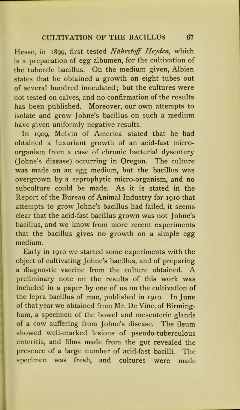 Hesse, in 1899, first tested Nahrstoff Heyden, which is a preparation of egg albumen, for the cultivation of the tubercle bacillus. On the medium given, Albien states that he obtained a growth on eight tubes out of several hundred inoculated; but the cultures were not tested on calves, and no confirmation of the results has been published. Moreover, our own attempts to isolate and grow Johne’s bacillus on such a medium have given uniformly negative results. In 1909, Melvin of America stated that he had obtained a luxuriant growth of an acid-fast micro- organism from a case of chronic bacterial dysentery (Johne’s disease) occurring in Oregon. The culture was made on an egg medium, but the bacillus was overgrown by a saprophytic micro-organism, and no subculture could be made. As it is stated in the Report of the Bureau of Animal Industry for 1910 that attempts to grow Johne’s bacillus had failed, it seems clear that the acid-fast bacillus grown was not Johne’s bacillus, and we know from more recent experiments that the bacillus gives no growth on a simple egg medium. Early in 1910 we started some experiments with the object of cultivating Johne’s bacillus, and of preparing a diagnostic vaccine from the culture obtained. A preliminary note on the results of this work was included in a paper by one of us on the cultivation of the lepra bacillus of man, published in 1910. In June of that year we obtained from Mr. De Vine, of Birming- ham, a specimen of the bowel and mesenteric glands of a cow suffering from Johne’s disease. The ileum showed well-marked lesions of pseudo-tuberculous enteritis, and films made from the gut revealed the presence of a large number of acid-fast bacilli. The specimen was fresh, and cultures were made