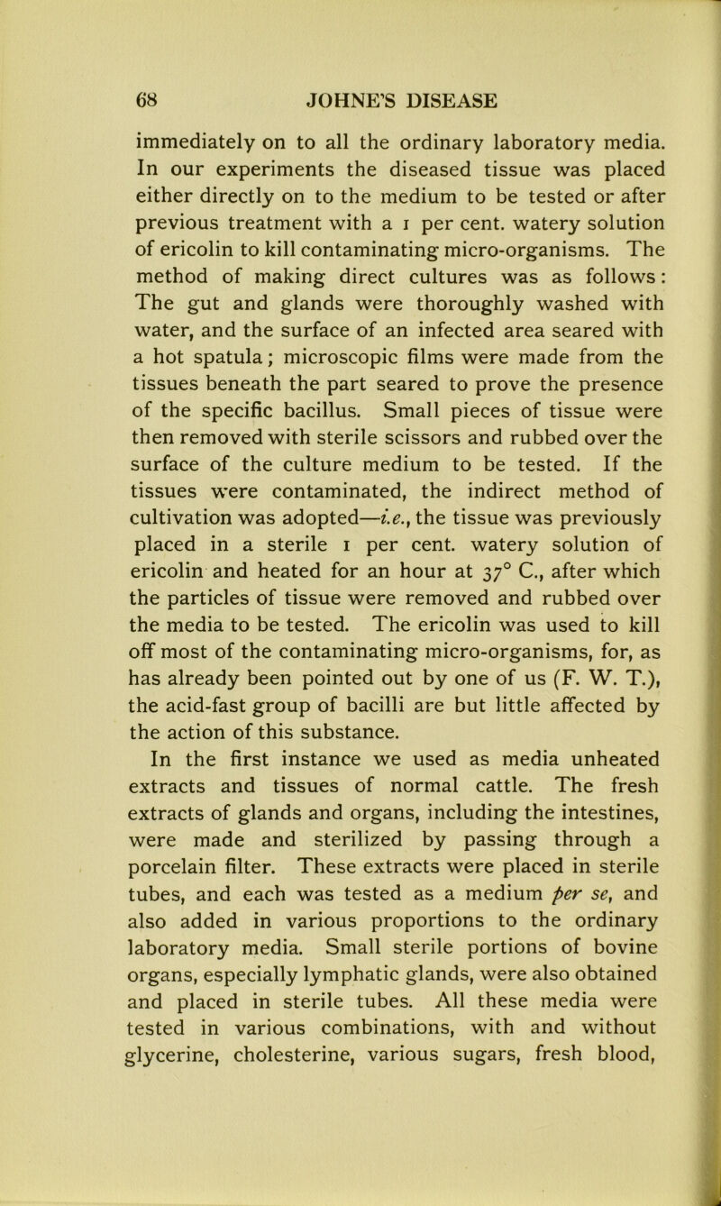 immediately on to all the ordinary laboratory media. In our experiments the diseased tissue was placed either directly on to the medium to be tested or after previous treatment with a i per cent, watery solution of ericolin to kill contaminating micro-organisms. The method of making direct cultures was as follows: The gut and glands were thoroughly washed with water, and the surface of an infected area seared with a hot spatula; microscopic films were made from the tissues beneath the part seared to prove the presence of the specific bacillus. Small pieces of tissue were then removed with sterile scissors and rubbed over the surface of the culture medium to be tested. If the tissues were contaminated, the indirect method of cultivation was adopted—i.e.} the tissue was previously placed in a sterile i per cent, watery solution of ericolin and heated for an hour at 370 C., after which the particles of tissue were removed and rubbed over the media to be tested. The ericolin was used to kill off most of the contaminating micro-organisms, for, as has already been pointed out by one of us (F. W. T.), the acid-fast group of bacilli are but little affected by the action of this substance. In the first instance we used as media unheated extracts and tissues of normal cattle. The fresh extracts of glands and organs, including the intestines, were made and sterilized by passing through a porcelain filter. These extracts were placed in sterile tubes, and each was tested as a medium per se, and also added in various proportions to the ordinary laboratory media. Small sterile portions of bovine organs, especially lymphatic glands, were also obtained and placed in sterile tubes. All these media were tested in various combinations, with and without glycerine, cholesterine, various sugars, fresh blood,
