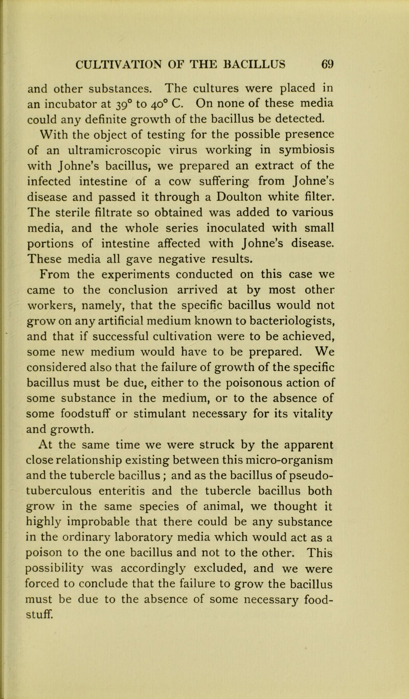 and other substances. The cultures were placed in an incubator at 390 to 40° C. On none of these media could any definite growth of the bacillus be detected. With the object of testing for the possible presence of an ultramicroscopic virus working in symbiosis with Johne’s bacillus, we prepared an extract of the infected intestine of a cow suffering from Johne’s disease and passed it through a Doulton white filter. The sterile filtrate so obtained was added to various media, and the whole series inoculated with small portions of intestine affected with Johne’s disease. These media all gave negative results. From the experiments conducted on this case we came to the conclusion arrived at by most other workers, namely, that the specific bacillus would not grow on any artificial medium known to bacteriologists, and that if successful cultivation were to be achieved, some new medium would have to be prepared. We considered also that the failure of growth of the specific bacillus must be due, either to the poisonous action of some substance in the medium, or to the absence of some foodstuff or stimulant necessary for its vitality and growth. At the same time we were struck by the apparent close relationship existing between this micro-organism and the tubercle bacillus ; and as the bacillus of pseudo- tuberculous enteritis and the tubercle bacillus both grow in the same species of animal, we thought it highly improbable that there could be any substance in the ordinary laboratory media which would act as a poison to the one bacillus and not to the other. This possibility was accordingly excluded, and we were forced to conclude that the failure to grow the bacillus must be due to the absence of some necessary food- stuff.