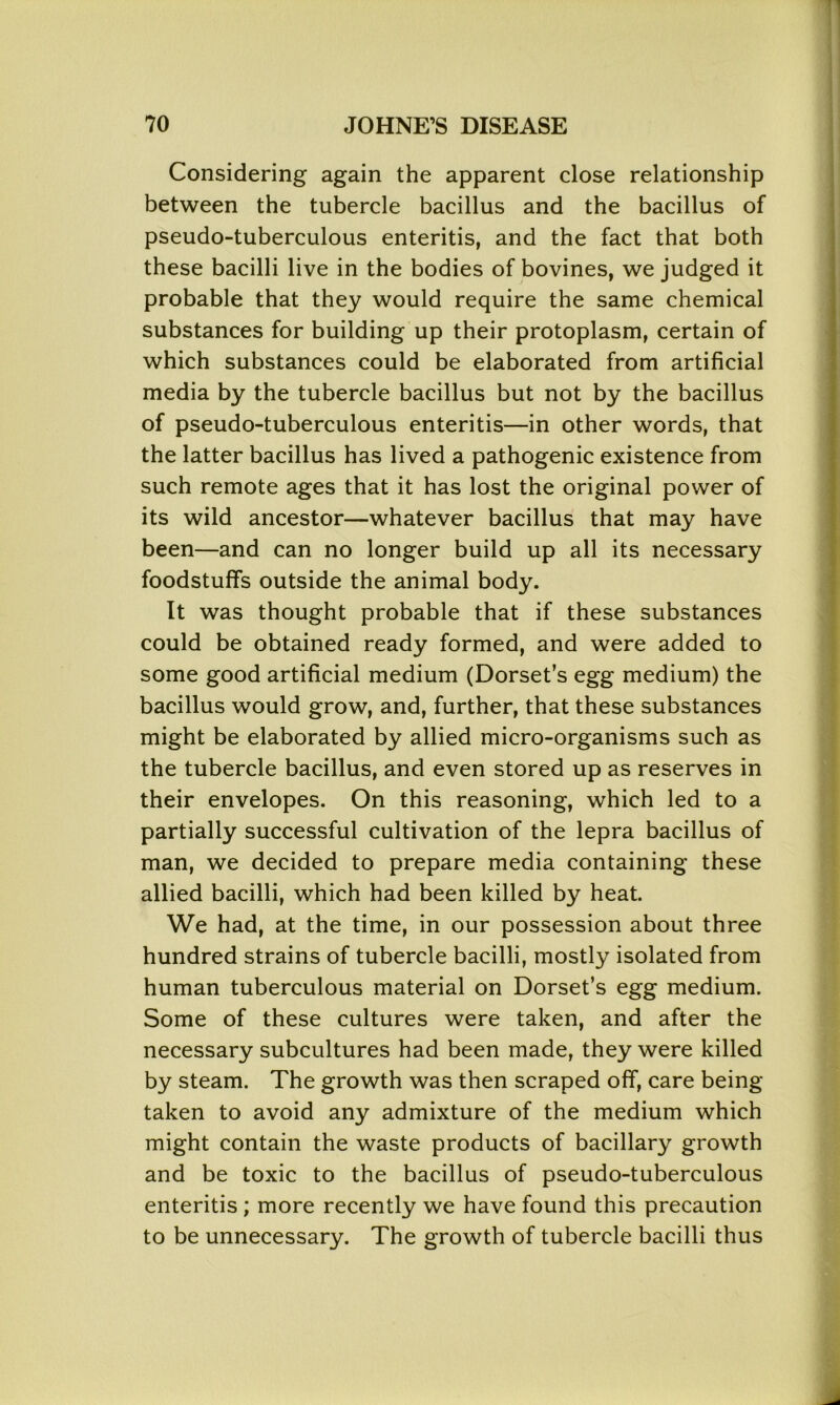 Considering again the apparent close relationship between the tubercle bacillus and the bacillus of pseudo-tuberculous enteritis, and the fact that both these bacilli live in the bodies of bovines, we judged it probable that they would require the same chemical substances for building up their protoplasm, certain of which substances could be elaborated from artificial media by the tubercle bacillus but not by the bacillus of pseudo-tuberculous enteritis—in other words, that the latter bacillus has lived a pathogenic existence from such remote ages that it has lost the original power of its wild ancestor—whatever bacillus that may have been—and can no longer build up all its necessary foodstuffs outside the animal body. It was thought probable that if these substances could be obtained ready formed, and were added to some good artificial medium (Dorset’s egg medium) the bacillus would grow, and, further, that these substances might be elaborated by allied micro-organisms such as the tubercle bacillus, and even stored up as reserves in their envelopes. On this reasoning, which led to a partially successful cultivation of the lepra bacillus of man, we decided to prepare media containing these allied bacilli, which had been killed by heat. We had, at the time, in our possession about three hundred strains of tubercle bacilli, mostly isolated from human tuberculous material on Dorset’s egg medium. Some of these cultures were taken, and after the necessary subcultures had been made, they were killed by steam. The growth was then scraped off, care being taken to avoid any admixture of the medium which might contain the waste products of bacillary growth and be toxic to the bacillus of pseudo-tuberculous enteritis; more recently we have found this precaution to be unnecessary. The growth of tubercle bacilli thus