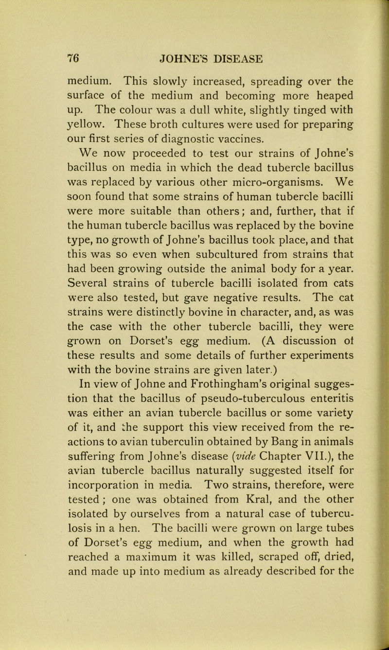 medium. This slowly increased, spreading over the surface of the medium and becoming more heaped up. The colour was a dull white, slightly tinged with yellow. These broth cultures were used for preparing our first series of diagnostic vaccines. We now proceeded to test our strains of Johne’s bacillus on media in which the dead tubercle bacillus was replaced by various other micro-organisms. We soon found that some strains of human tubercle bacilli were more suitable than others; and, further, that if the human tubercle bacillus was replaced by the bovine type, no growth of Johne’s bacillus took place, and that this was so even when subcultured from strains that had been growing outside the animal body for a year. Several strains of tubercle bacilli isolated from cats were also tested, but gave negative results. The cat strains were distinctly bovine in character, and, as was the case with the other tubercle bacilli, they were grown on Dorset’s egg medium. (A discussion ot these results and some details of further experiments with the bovine strains are given later.) In view of Johne and Frothingham’s original sugges- tion that the bacillus of pseudo-tuberculous enteritis was either an avian tubercle bacillus or some variety of it, and the support this view received from the re- actions to avian tuberculin obtained by Bang in animals suffering from Johne’s disease {vide Chapter VII.), the avian tubercle bacillus naturally suggested itself for incorporation in media. Two strains, therefore, were tested ; one was obtained from Krai, and the other isolated by ourselves from a natural case of tubercu- losis in a hen. The bacilli were grown on large tubes of Dorset’s egg medium, and when the growth had reached a maximum it was killed, scraped off, dried, and made up into medium as already described for the