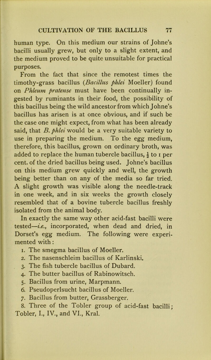 human type. On this medium our strains of Johne’s bacilli usually grew, but only to a slight extent, and the medium proved to be quite unsuitable for practical purposes. From the fact that since the remotest times the timothy-grass bacillus (Bacillus phlei Moeller) found on Phleum pratense must have been continually in- gested by ruminants in their food, the possibility of this bacillus being the wild ancestor from which Johne’s bacillus has arisen is at once obvious, and if such be the case one might expect, from what has been already said, that B. phlei would be a very suitable variety to use in preparing the medium. To the egg medium, therefore, this bacillus, grown on ordinary broth, was added to replace the human tubercle bacillus, \ to i per cent, of the dried bacillus being used. Johne’s bacillus on this medium grew quickly and well, the growth being better than on any of the media so far tried. A slight growth was visible along the needle-track in one week, and in six weeks the growth closely resembled that of a bovine tubercle bacillus freshly isolated from the animal body. In exactly the same way other acid-fast bacilli were tested—i.e.j incorporated, when dead and dried, in Dorset’s egg medium. The following were experi- mented with: 1. The smegma bacillus of Moeller. 2. The nasenschleim bacillus of Karlinski. 3. The fish tubercle bacillus of Dubard. 4. The butter bacillus of Rabinowitsch. 5. Bacillus from urine, Marpmann. 6. Pseudoperlsucht bacillus of Moeller. 7. Bacillus from butter, Grassberger. 8. Three of the Tobler group of acid-fast bacilli; Tobler, I., IV., and VI., Krai.