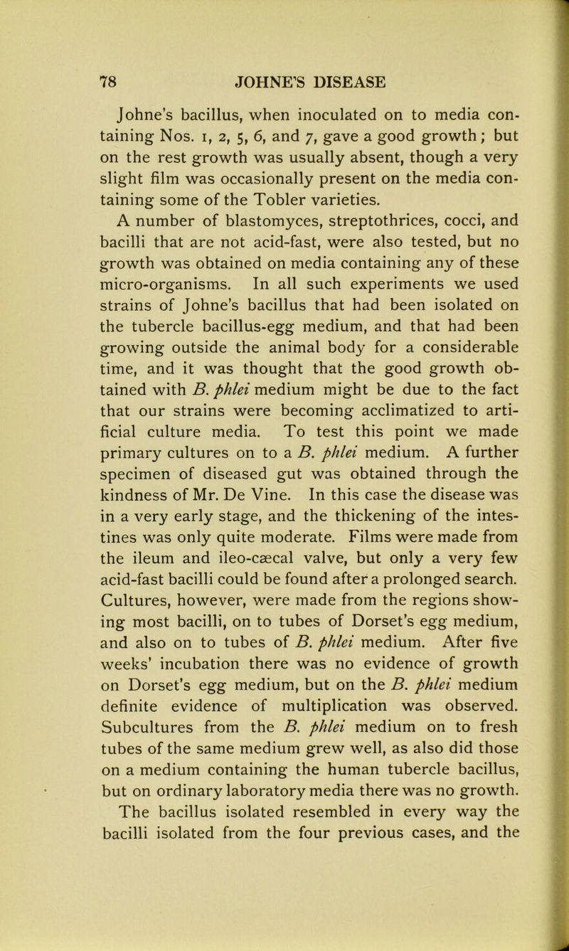 Johne’s bacillus, when inoculated on to media con- taining Nos. i, 2, 5, 6, and 7, gave a good growth; but on the rest growth was usually absent, though a very slight film was occasionally present on the media con- taining some of the Tobler varieties. A number of blastomyces, streptothrices, cocci, and bacilli that are not acid-fast, were also tested, but no growth was obtained on media containing any of these micro-organisms. In all such experiments we used strains of Johne’s bacillus that had been isolated on the tubercle bacillus-egg medium, and that had been growing outside the animal body for a considerable time, and it was thought that the good growth ob- tained with B. phlei medium might be due to the fact that our strains were becoming acclimatized to arti- ficial culture media. To test this point we made primary cultures on to a B. phlei medium. A further specimen of diseased gut was obtained through the kindness of Mr. De Vine. In this case the disease was in a very early stage, and the thickening of the intes- tines was only quite moderate. Films were made from the ileum and ileo-caecal valve, but only a very few acid-fast bacilli could be found after a prolonged search. Cultures, however, were made from the regions show- ing most bacilli, on to tubes of Dorset’s egg medium, and also on to tubes of B. phlei medium. After five weeks’ incubation there was no evidence of growth on Dorset’s egg medium, but on the B. phlei medium definite evidence of multiplication was observed. Subcultures from the B. phlei medium on to fresh tubes of the same medium grew well, as also did those on a medium containing the human tubercle bacillus, but on ordinary laboratory media there was no growth. The bacillus isolated resembled in every way the bacilli isolated from the four previous cases, and the