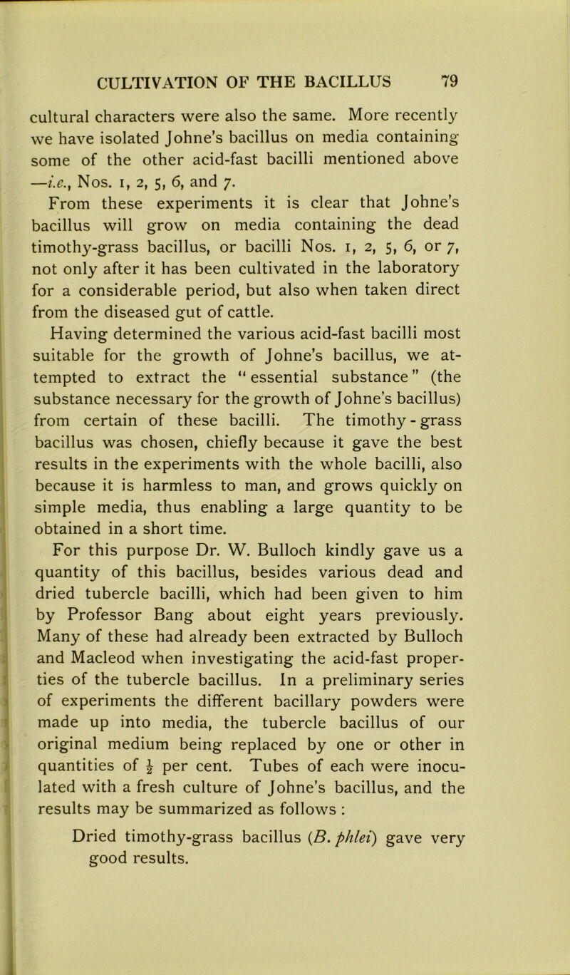 cultural characters were also the same. More recently we have isolated Johne's bacillus on media containing some of the other acid-fast bacilli mentioned above —i.e.} Nos. i, 2, 5, 6, and y. From these experiments it is clear that Johne’s bacillus will grow on media containing the dead timothy-grass bacillus, or bacilli Nos. i, 2, 5, 6, or 7, not only after it has been cultivated in the laboratory for a considerable period, but also when taken direct from the diseased gut of cattle. Having determined the various acid-fast bacilli most suitable for the growth of Johne’s bacillus, we at- tempted to extract the “ essential substance ” (the substance necessary for the growth of Johne’s bacillus) from certain of these bacilli. The timothy - grass bacillus was chosen, chiefly because it gave the best results in the experiments with the whole bacilli, also because it is harmless to man, and grows quickly on simple media, thus enabling a large quantity to be obtained in a short time. For this purpose Dr. W. Bulloch kindly gave us a quantity of this bacillus, besides various dead and dried tubercle bacilli, which had been given to him by Professor Bang about eight years previously. Many of these had already been extracted by Bulloch and Macleod when investigating the acid-fast proper- ties of the tubercle bacillus. In a preliminary series of experiments the different bacillary powders were made up into media, the tubercle bacillus of our original medium being replaced by one or other in quantities of J per cent. Tubes of each were inocu- lated with a fresh culture of Johne’s bacillus, and the results may be summarized as follows : Dried timothy-grass bacillus (B. phlei) gave very good results.