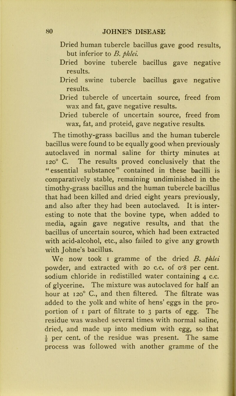 Dried human tubercle bacillus gave good results, but inferior to B. phlei. Dried bovine tubercle bacillus gave negative results. Dried swine tubercle bacillus gave negative results. Dried tubercle of uncertain source, freed from wax and fat, gave negative results. Dried tubercle of uncertain source, freed from wax, fat, and proteid, gave negative results. The timothy-grass bacillus and the human tubercle bacillus were found to be equally good when previously autoclaved in normal saline for thirty minutes at 120° C. The results proved conclusively that the “essential substance” contained in these bacilli is comparatively stable, remaining undiminished in the timothy-grass bacillus and the human tubercle bacillus that had been killed and dried eight years previously, and also after they had been autoclaved. It is inter- esting to note that the bovine type, when added to media, again gave negative results, and that the bacillus of uncertain source, which had been extracted with acid-alcohol, etc., also failed to give any growth with Johne’s bacillus. We now took i gramme of the dried B. phlei powder, and extracted with 20 c.c. of o*8 per cent, sodium chloride in redistilled water containing 4 c.c. of glycerine. The mixture was autoclaved for half an hour at 120° C., and then filtered. The filtrate was added to the yolk and white of hens’ eggs in the pro- portion of 1 part of filtrate to 3 parts of egg. The residue was washed several times with normal saline, dried, and made up into medium with egg, so that J per cent, of the residue was present. The same process was followed with another gramme of the