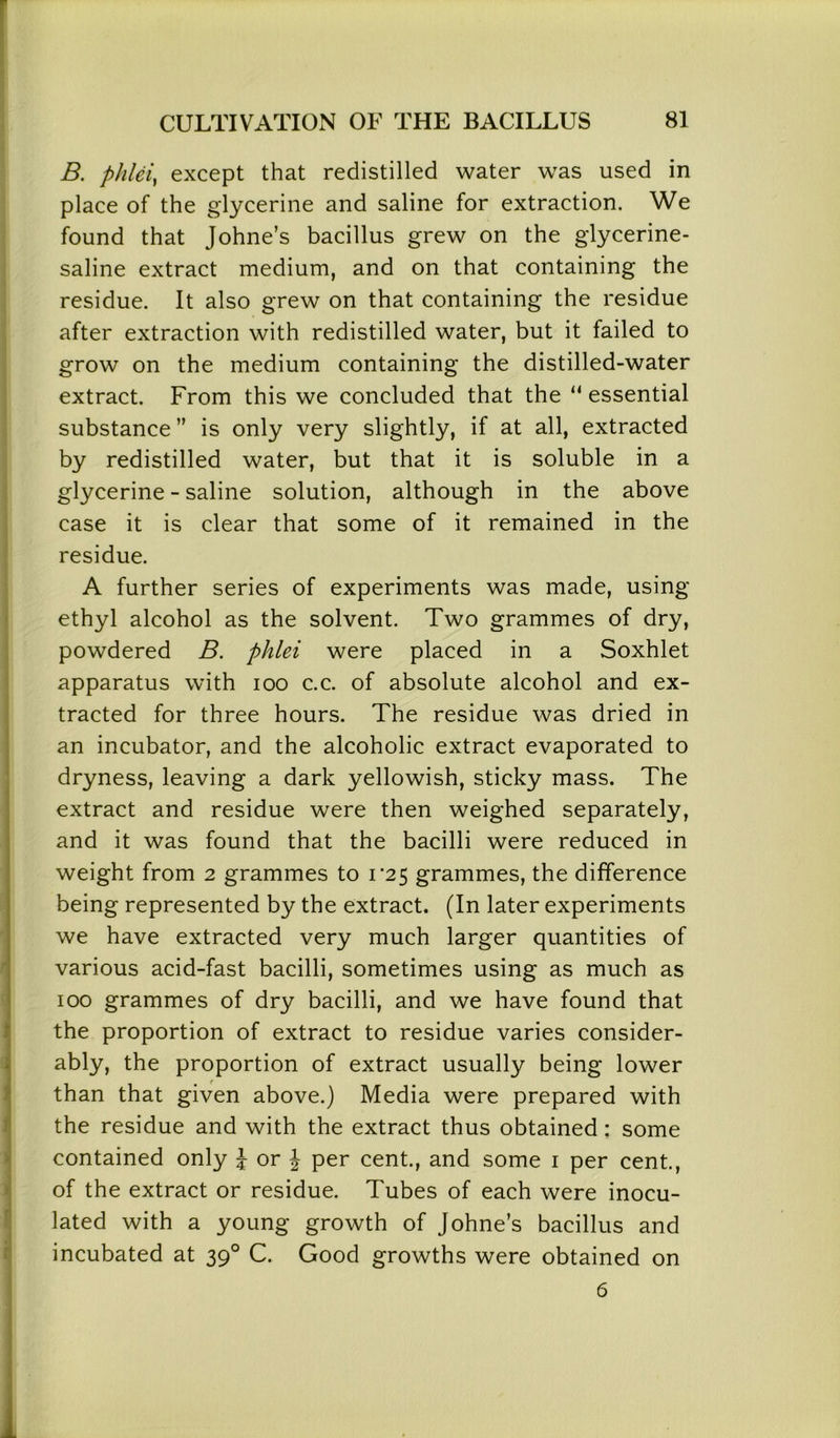 B. phleiy except that redistilled water was used in place of the glycerine and saline for extraction. We found that Johne’s bacillus grew on the glycerine- saline extract medium, and on that containing the residue. It also grew on that containing the residue after extraction with redistilled water, but it failed to grow on the medium containing the distilled-water extract. From this we concluded that the ‘‘essential substance ” is only very slightly, if at all, extracted by redistilled water, but that it is soluble in a glycerine - saline solution, although in the above case it is clear that some of it remained in the residue. A further series of experiments was made, using ethyl alcohol as the solvent. Two grammes of dry, powdered B. phlei were placed in a Soxhlet apparatus with ioo c.c. of absolute alcohol and ex- tracted for three hours. The residue was dried in an incubator, and the alcoholic extract evaporated to dryness, leaving a dark yellowish, sticky mass. The extract and residue were then weighed separately, and it was found that the bacilli were reduced in weight from 2 grammes to r2 5 grammes, the difference being represented by the extract. (In later experiments we have extracted very much larger quantities of various acid-fast bacilli, sometimes using as much as 100 grammes of dry bacilli, and we have found that the proportion of extract to residue varies consider- ably, the proportion of extract usually being lower than that given above.) Media were prepared with the residue and with the extract thus obtained : some contained only J or \ per cent., and some 1 per cent., of the extract or residue. Tubes of each were inocu- lated with a young growth of Johne’s bacillus and incubated at 390 C. Good growths were obtained on 6