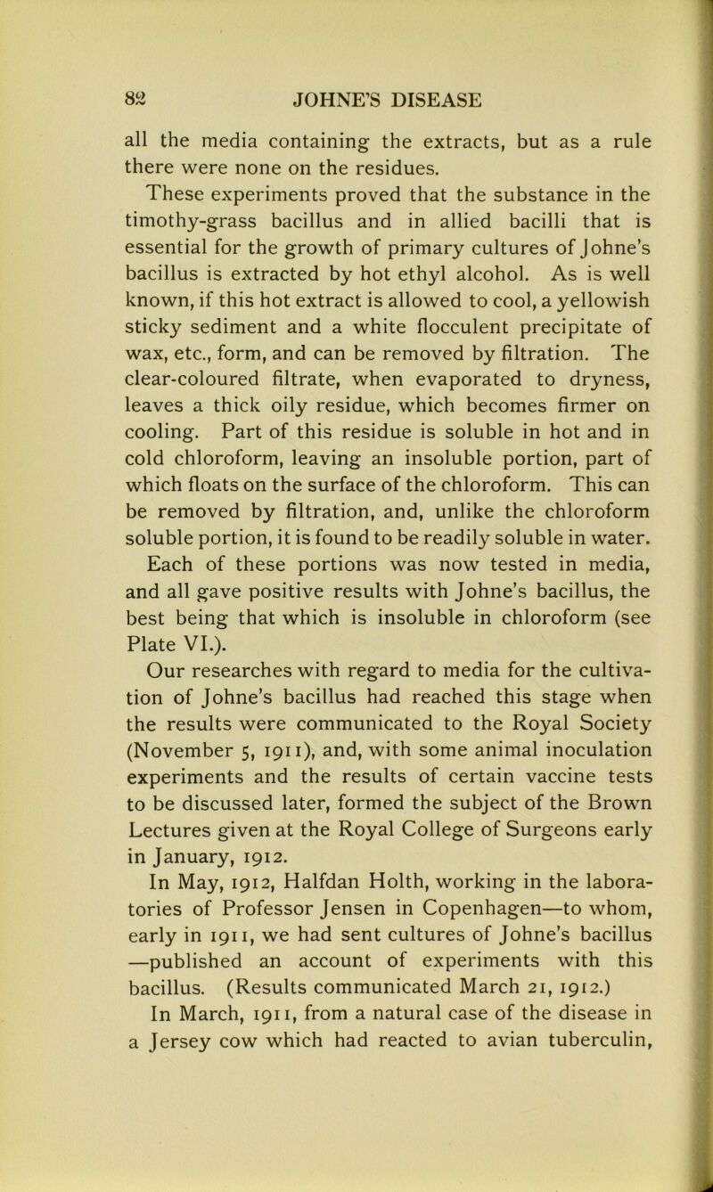 all the media containing the extracts, but as a rule there were none on the residues. These experiments proved that the substance in the timothy-grass bacillus and in allied bacilli that is essential for the growth of primary cultures of Johne’s bacillus is extracted by hot ethyl alcohol. As is well known, if this hot extract is allowed to cool, a yellowish sticky sediment and a white flocculent precipitate of wax, etc., form, and can be removed by filtration. The clear-coloured filtrate, when evaporated to dryness, leaves a thick oily residue, which becomes firmer on cooling. Part of this residue is soluble in hot and in cold chloroform, leaving an insoluble portion, part of which floats on the surface of the chloroform. This can be removed by filtration, and, unlike the chloroform soluble portion, it is found to be readily soluble in water. Each of these portions was now tested in media, and all gave positive results with Johne’s bacillus, the best being that which is insoluble in chloroform (see Plate VI.). Our researches with regard to media for the cultiva- tion of Johne’s bacillus had reached this stage when the results were communicated to the Royal Society (November 5, 1911), and, with some animal inoculation experiments and the results of certain vaccine tests to be discussed later, formed the subject of the Brown Lectures given at the Royal College of Surgeons early in January, 1912. In May, 1912, Halfdan Holth, working in the labora- tories of Professor Jensen in Copenhagen—to whom, early in 1911, we had sent cultures of Johne’s bacillus —published an account of experiments with this bacillus. (Results communicated March 21, 1912.) In March, 1911, from a natural case of the disease in a Jersey cow which had reacted to avian tuberculin,