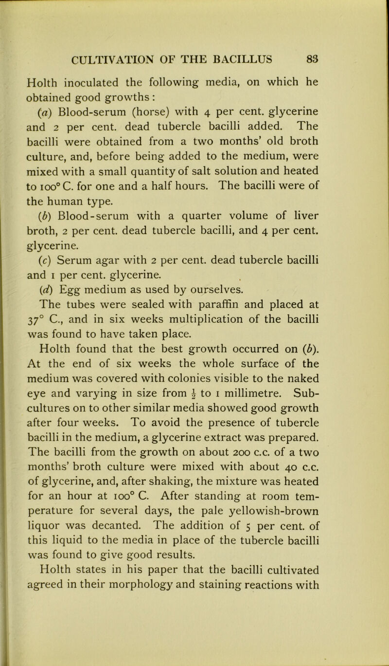 Holth inoculated the following media, on which he obtained good growths: (a) Blood-serum (horse) with 4 per cent, glycerine and 2 per cent, dead tubercle bacilli added. The bacilli were obtained from a two months’ old broth culture, and, before being added to the medium, were mixed with a small quantity of salt solution and heated to ioo° C. for one and a half hours. The bacilli were of the human type. (b) Blood-serum with a quarter volume of liver broth, 2 per cent, dead tubercle bacilli, and 4 per cent, glycerine. (c) Serum agar with 2 per cent, dead tubercle bacilli and 1 per cent, glycerine. (d) Egg medium as used by ourselves. The tubes were sealed with paraffin and placed at 370 C., and in six weeks multiplication of the bacilli was found to have taken place. Holth found that the best growth occurred on (b). At the end of six weeks the whole surface of the medium was covered with colonies visible to the naked eye and varying in size from J to 1 millimetre. Sub- cultures on to other similar media showed good growth after four weeks. To avoid the presence of tubercle bacilli in the medium, a glycerine extract was prepared. The bacilli from the growth on about 200 c.c. of a two months’ broth culture were mixed with about 40 c.c. of glycerine, and, after shaking, the mixture was heated for an hour at ioo° C. After standing at room tem- perature for several days, the pale yellowish-brown liquor was decanted. The addition of 5 per cent, of this liquid to the media in place of the tubercle bacilli was found to give good results. Holth states in his paper that the bacilli cultivated agreed in their morphology and staining reactions with