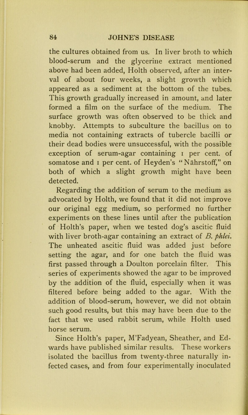 the cultures obtained from us. In liver broth to which blood-serum and the glycerine extract mentioned above had been added, Holth observed, after an inter- val of about four weeks, a slight growth which appeared as a sediment at the bottom of the tubes. This growth gradually increased in amount, and later formed a film on the surface of the medium. The surface growth was often observed to be thick and knobby. Attempts to subculture the bacillus on to media not containing extracts of tubercle bacilli or their dead bodies were unsuccessful, with the possible exception of serum-agar containing i per cent, of somatose and i per cent, of Heyden’s “ Nahrstoff,” on both of which a slight growth might have been detected. Regarding the addition of serum to the medium as advocated by Holth, we found that it did not improve our original egg medium, so performed no further experiments on these lines until after the publication of Holth’s paper, when we tested dog’s ascitic fluid with liver broth-agar containing an extract of B. phlei. The unheated ascitic fluid was added just before setting the agar, and for one batch the fluid was first passed through a Doulton porcelain filter. This series of experiments showed the agar to be improved by the addition of the fluid, especially when it was filtered before being added to the agar. With the addition of blood-serum, however, we did not obtain such good results, but this may have been due to the fact that we used rabbit serum, while Holth used horse serum. Since Holth’s paper, M’Fadyean, Sheather, and Ed- wards have published similar results. These workers isolated the bacillus from twenty-three naturally in- fected cases, and from four experimentally inoculated