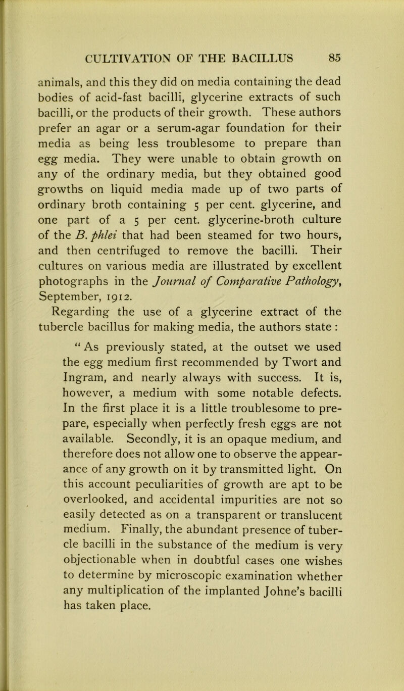 animals, and this they did on media containing the dead bodies of acid-fast bacilli, glycerine extracts of such bacilli, or the products of their growth. These authors prefer an agar or a serum-agar foundation for their media as being less troublesome to prepare than egg media. They were unable to obtain growth on any of the ordinary media, but they obtained good growths on liquid media made up of two parts of ordinary broth containing 5 per cent, glycerine, and one part of a 5 per cent, glycerine-broth culture of the B. phlei that had been steamed for two hours, and then centrifuged to remove the bacilli. Their cultures on various media are illustrated by excellent photographs in the Journal of Comparative Pathology, September, 1912. Regarding the use of a glycerine extract of the tubercle bacillus for making media, the authors state : “ As previously stated, at the outset we used the egg medium first recommended by Twort and Ingram, and nearly always with success. It is, however, a medium with some notable defects. In the first place it is a little troublesome to pre- pare, especially when perfectly fresh eggs are not available. Secondly, it is an opaque medium, and therefore does not allow one to observe the appear- ance of any growth on it by transmitted light. On this account peculiarities of growth are apt to be overlooked, and accidental impurities are not so easily detected as on a transparent or translucent medium. Finally, the abundant presence of tuber- cle bacilli in the substance of the medium is very objectionable when in doubtful cases one wishes to determine by microscopic examination whether any multiplication of the implanted Johne’s bacilli has taken place.