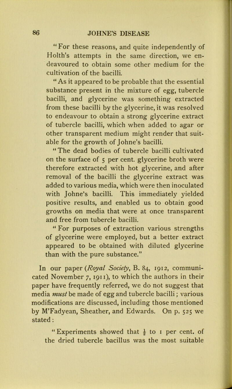 “For these reasons, and quite independently of Holth’s attempts in the same direction, we en- deavoured to obtain some other medium for the cultivation of the bacilli. “ As it appeared to be probable that the essential substance present in the mixture of egg, tubercle bacilli, and glycerine was something extracted from these bacilli by the glycerine, it was resolved to endeavour to obtain a strong glycerine extract of tubercle bacilli, which when added to agar or other transparent medium might render that suit- able for the growth of Johne’s bacilli. “ The dead bodies of tubercle bacilli cultivated on the surface of 5 per cent, glycerine broth were therefore extracted with hot glycerine, and after removal of the bacilli the glycerine extract was added to various media, which were then inoculated with Johne’s bacilli. This immediately yielded positive results, and enabled us to obtain good growths on media that were at once transparent and free from tubercle bacilli. “ For purposes of extraction various strengths of glycerine were employed, but a better extract appeared to be obtained with diluted glycerine than with the pure substance.” In our paper {Royal Society, B. 84, 1912, communi- cated November 7, 1911), to which the authors in their paper have frequently referred, we do not suggest that media must be made of egg and tubercle bacilli; various modifications are discussed, including those mentioned by M’Fadyean, Sheather, and Edwards. On p. 525 we stated: “ Experiments showed that £ to 1 per cent, of the dried tubercle bacillus was the most suitable