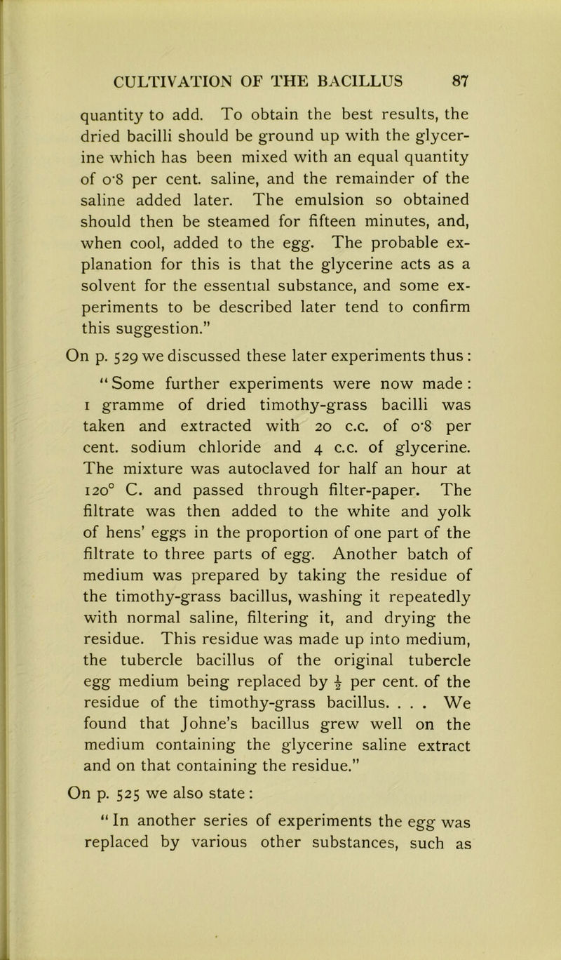 quantity to add. To obtain the best results, the dried bacilli should be ground up with the glycer- ine which has been mixed with an equal quantity of 0‘8 per cent saline, and the remainder of the saline added later. The emulsion so obtained should then be steamed for fifteen minutes, and, when cool, added to the egg. The probable ex- planation for this is that the glycerine acts as a solvent for the essential substance, and some ex- periments to be described later tend to confirm this suggestion.” On p. 529 we discussed these later experiments thus : “ Some further experiments were now made : 1 gramme of dried timothy-grass bacilli was taken and extracted with 20 c.c. of o’S per cent, sodium chloride and 4 c.c. of glycerine. The mixture was autoclaved for half an hour at 1200 C. and passed through filter-paper. The filtrate was then added to the white and yolk of hens’ eggs in the proportion of one part of the filtrate to three parts of egg. Another batch of medium was prepared by taking the residue of the timothy-grass bacillus, washing it repeatedly with normal saline, filtering it, and drying the residue. This residue was made up into medium, the tubercle bacillus of the original tubercle egg medium being replaced by \ per cent, of the residue of the timothy-grass bacillus. . . . We found that Johne’s bacillus grew well on the medium containing the glycerine saline extract and on that containing the residue.” On p. 525 we also state: “ In another series of experiments the egg was replaced by various other substances, such as