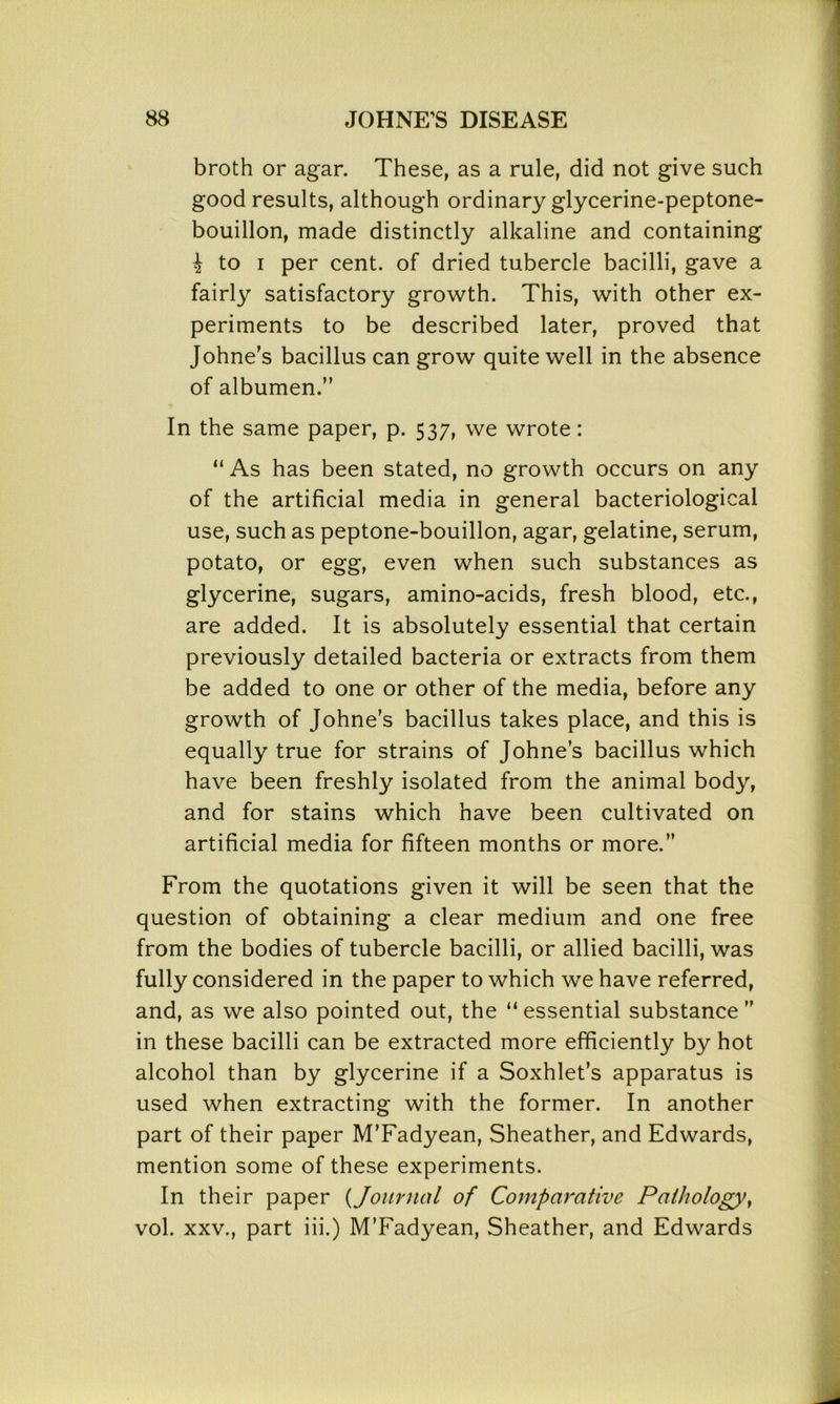 broth or agar. These, as a rule, did not give such good results, although ordinary glycerine-peptone- bouillon, made distinctly alkaline and containing i to i per cent, of dried tubercle bacilli, gave a fairly satisfactory growth. This, with other ex- periments to be described later, proved that Johne's bacillus can grow quite well in the absence of albumen.” In the same paper, p. 537, we wrote: “ As has been stated, no growth occurs on any of the artificial media in general bacteriological use, such as peptone-bouillon, agar, gelatine, serum, potato, or egg, even when such substances as glycerine, sugars, amino-acids, fresh blood, etc., are added. It is absolutely essential that certain previously detailed bacteria or extracts from them be added to one or other of the media, before any growth of Johne’s bacillus takes place, and this is equally true for strains of Johnes bacillus which have been freshly isolated from the animal body, and for stains which have been cultivated on artificial media for fifteen months or more.” From the quotations given it will be seen that the question of obtaining a clear medium and one free from the bodies of tubercle bacilli, or allied bacilli, was fully considered in the paper to which we have referred, and, as we also pointed out, the “essential substance” in these bacilli can be extracted more efficiently by hot alcohol than by glycerine if a Soxhlet’s apparatus is used when extracting with the former. In another part of their paper M’Fadyean, Sheather, and Edwards, mention some of these experiments. In their paper (Journal of Comparative Pathology, vol. xxv., part iii.) M’Fadyean, Sheather, and Edwards