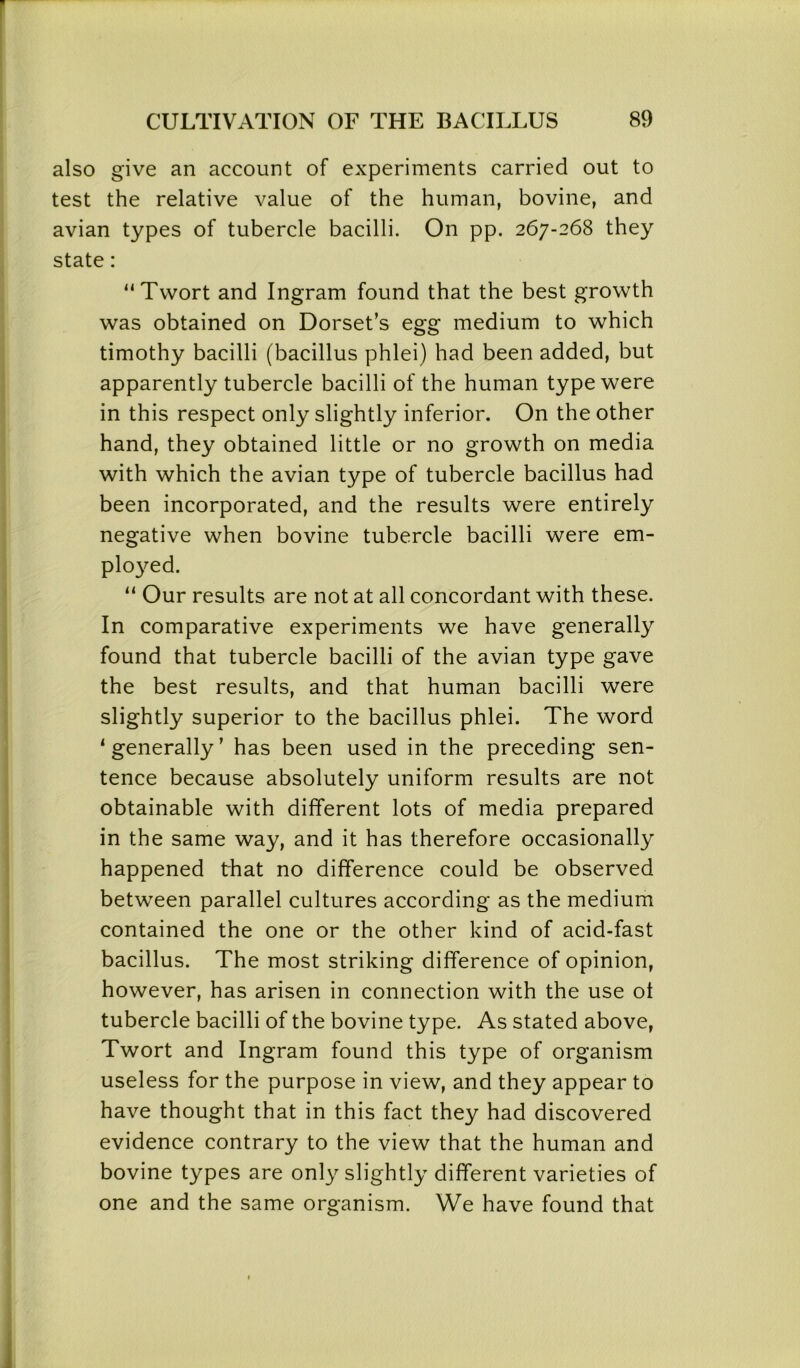 also give an account of experiments carried out to test the relative value of the human, bovine, and avian types of tubercle bacilli. On pp. 267-268 they state: “Twort and Ingram found that the best growth was obtained on Dorset’s egg medium to which timothy bacilli (bacillus phlei) had been added, but apparently tubercle bacilli of the human type were in this respect only slightly inferior. On the other hand, they obtained little or no growth on media with which the avian type of tubercle bacillus had been incorporated, and the results were entirely negative when bovine tubercle bacilli were em- ployed. “ Our results are not at all concordant with these. In comparative experiments we have generally found that tubercle bacilli of the avian type gave the best results, and that human bacilli were slightly superior to the bacillus phlei. The word ‘generally’ has been used in the preceding sen- tence because absolutely uniform results are not obtainable with different lots of media prepared in the same way, and it has therefore occasionally happened that no difference could be observed between parallel cultures according as the medium contained the one or the other kind of acid-fast bacillus. The most striking difference of opinion, however, has arisen in connection with the use ot tubercle bacilli of the bovine type. As stated above, Twort and Ingram found this type of organism useless for the purpose in view, and they appear to have thought that in this fact they had discovered evidence contrary to the view that the human and bovine types are only slightly different varieties of one and the same organism. We have found that