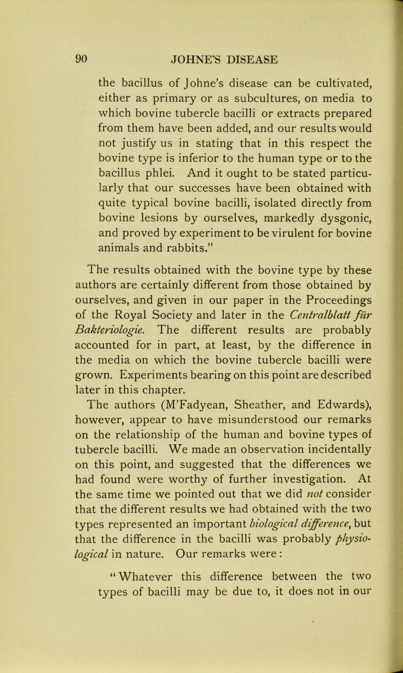the bacillus of Johne’s disease can be cultivated, either as primary or as subcultures, on media to which bovine tubercle bacilli or extracts prepared from them have been added, and our results would not justify us in stating that in this respect the bovine type is inferior to the human type or to the bacillus phlei. And it ought to be stated particu- larly that our successes have been obtained with quite typical bovine bacilli, isolated directly from bovine lesions by ourselves, markedly dysgonic, and proved by experiment to be virulent for bovine animals and rabbits.” The results obtained with the bovine type by these authors are certainly different from those obtained by ourselves, and given in our paper in the Proceedings of the Royal Society and later in the Centralblatt fur Bakteriologie. The different results are probably accounted for in part, at least, by the difference in the media on which the bovine tubercle bacilli were grown. Experiments bearing on this point are described later in this chapter. The authors (M’Fadyean, Sheather, and Edwards), however, appear to have misunderstood our remarks on the relationship of the human and bovine types of tubercle bacilli. We made an observation incidentally on this point, and suggested that the differences we had found were worthy of further investigation. At the same time we pointed out that we did not consider that the different results we had obtained with the two types represented an important biological difference, but that the difference in the bacilli was probably physio- logical in nature. Our remarks were : “ Whatever this difference between the two types of bacilli may be due to, it does not in our