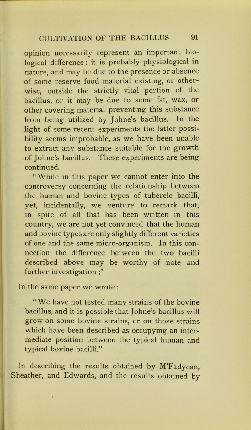 opinion necessarily represent an important bio- logical difference : it is probably physiological in nature, and may be due to the presence or absence of some reserve food material existing, or other- wise, outside the strictly vital portion of the bacillus, or it may be due to some fat, wax, or other covering material preventing this substance from being utilized by Johne’s bacillus. In the light of some recent experiments the latter possi- bility seems improbable, as we have been unable to extract any substance suitable for the growth of Johne’s bacillus. These experiments are being continued. “While in this paper we cannot enter into the controversy concerning the relationship between the human and bovine types of tubercle bacilli, yet, incidentally, we venture to remark that, in spite of all that has been written in this country, we are not yet convinced that the human and bovine types are only slightly different varieties of one and the same micro-organism. In this con- nection the difference between the two bacilli described above may be worthy of note and further investigation In the same paper we wrote : “We have not tested many strains of the bovine bacillus, and it is possible that Johne’s bacillus will grow on some bovine strains, or on those strains which have been described as occupying an inter- mediate position between the typical human and typical bovine bacilli.” In describing the results obtained by M’Fadyean, Sheather, and Edwards, and the results obtained by