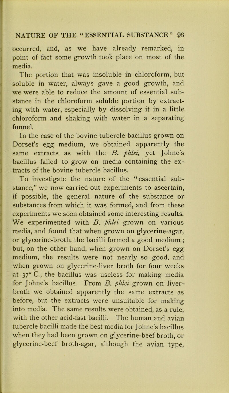 occurred, and, as we have already remarked, in point of fact some growth took place on most of the media. The portion that was insoluble in chloroform, but soluble in water, always gave a good growth, and we were able to reduce the amount of essential sub- stance in the chloroform soluble portion by extract- ing with water, especially by dissolving it in a little chloroform and shaking with water in a separating funnel. In the case of the bovine tubercle bacillus grown on Dorset’s egg medium, we obtained apparently the same extracts as with the B. phlei, yet Johne’s bacillus failed to grow on media containing the ex- tracts of the bovine tubercle bacillus. To investigate the nature of the “essential sub- stance,” we now carried out experiments to ascertain, if possible, the general nature of the substance or substances from which it was formed, and from these experiments we soon obtained some interesting results. We experimented with B. phlei grown on various media, and found that when grown on glycerine-agar, or glycerine-broth, the bacilli formed a good medium ; but, on the other hand, when grown on Dorset’s egg medium, the results were not nearly so good, and when grown on glycerine-liver broth for four weeks at 370 C., the bacillus was useless for making media for Johne’s bacillus. From B. phlei grown on liver- broth we obtained apparently the same extracts as before, but the extracts were unsuitable for making into media. The same results were obtained, as a rule, with the other acid-fast bacilli. The human and avian tubercle bacilli made the best media for Johne’s bacillus when they had been grown on glycerine-beef broth, or glycerine-beef broth-agar, although the avian type,