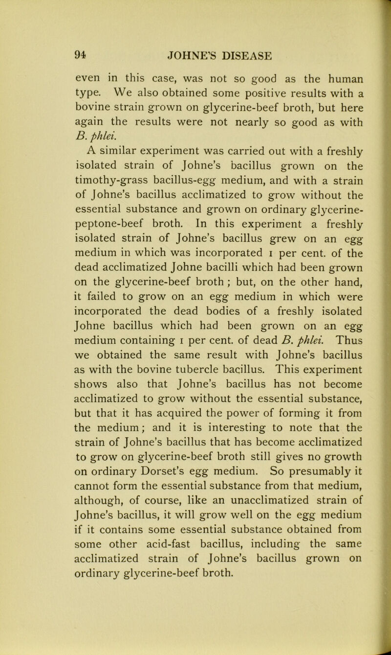 even in this case, was not so good as the human type. We also obtained some positive results with a bovine strain grown on glycerine-beef broth, but here again the results were not nearly so good as with B. phlei. A similar experiment was carried out with a freshly isolated strain of Johne’s bacillus grown on the timothy-grass bacillus-egg medium, and with a strain of Johne’s bacillus acclimatized to grow without the essential substance and grown on ordinary glycerine- peptone-beef broth. In this experiment a freshly isolated strain of Johne’s bacillus grew on an egg medium in which was incorporated i per cent, of the dead acclimatized Johne bacilli which had been grown on the glycerine-beef broth ; but, on the other hand, it failed to grow on an egg medium in which were incorporated the dead bodies of a freshly isolated Johne bacillus which had been grown on an egg medium containing i per cent, of dead B. phlei. Thus we obtained the same result with Johne’s bacillus as with the bovine tubercle bacillus. This experiment shows also that Johne’s bacillus has not become acclimatized to grow without the essential substance, but that it has acquired the power of forming it from the medium; and it is interesting to note that the strain of Johne’s bacillus that has become acclimatized to grow on glycerine-beef broth still gives no growth on ordinary Dorset’s egg medium. So presumably it cannot form the essential substance from that medium, although, of course, like an unacclimatized strain of Johne’s bacillus, it will grow well on the egg medium if it contains some essential substance obtained from some other acid-fast bacillus, including the same acclimatized strain of Johne’s bacillus grown on ordinary glycerine-beef broth.