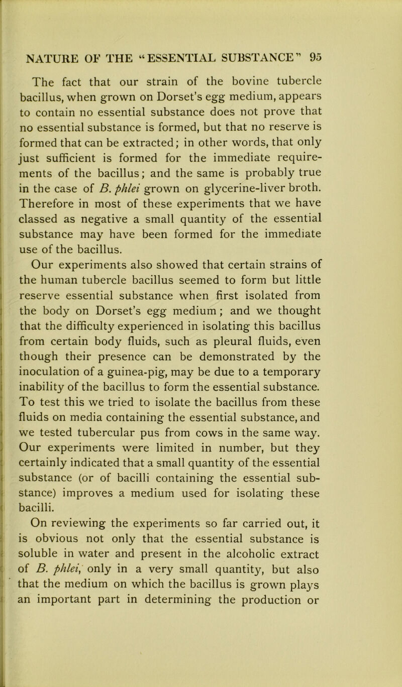 The fact that our strain of the bovine tubercle bacillus, when grown on Dorset’s egg medium, appears to contain no essential substance does not prove that no essential substance is formed, but that no reserve is formed that can be extracted; in other words, that only just sufficient is formed for the immediate require- ments of the bacillus; and the same is probably true in the case of B. phlei grown on glycerine-liver broth. Therefore in most of these experiments that we have classed as negative a small quantity of the essential substance may have been formed for the immediate use of the bacillus. Our experiments also showed that certain strains of the human tubercle bacillus seemed to form but little reserve essential substance when first isolated from the body on Dorset’s egg medium ; and we thought that the difficulty experienced in isolating this bacillus from certain body fluids, such as pleural fluids, even though their presence can be demonstrated by the inoculation of a guinea-pig, may be due to a temporary inability of the bacillus to form the essential substance. To test this we tried to isolate the bacillus from these fluids on media containing the essential substance, and we tested tubercular pus from cows in the same way. Our experiments were limited in number, but they certainly indicated that a small quantity of the essential substance (or of bacilli containing the essential sub- stance) improves a medium used for isolating these bacilli. On reviewing the experiments so far carried out, it is obvious not only that the essential substance is soluble in water and present in the alcoholic extract of B. phlei, only in a very small quantity, but also that the medium on which the bacillus is grown plays an important part in determining the production or