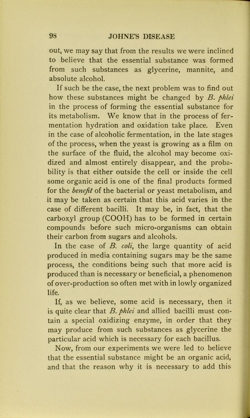 out, we may say that from the results we were inclined to believe that the essential substance was formed from such substances as glycerine, mannite, and absolute alcohol. If such be the case, the next problem was to find out how these substances might be changed by B. phlei in the process of forming the essential substance for its metabolism. We know that in the process of fer- mentation hydration and oxidation take place. Even in the case of alcoholic fermentation, in the late stages of the process, when the yeast is growing as a film on the surface of the fluid, the alcohol may become oxi- dized and almost entirely disappear, and the proba- bility is that either outside the cell or inside the cell some organic acid is one of the final products formed for the benefit of the bacterial or yeast metabolism, and it may be taken as certain that this acid varies in the case of different bacilli. It may be, in fact, that the carboxyl group (COOH) has to be formed in certain compounds before such micro-organisms can obtain their carbon from sugars and alcohols. In the case of B. coli, the large quantity of acid produced in media containing sugars may be the same process, the conditions being such that more acid is produced than is necessary or beneficial, a phenomenon of over-production so often met with in lowly organized life. If, as we believe, some acid is necessary, then it is quite clear that B. phlei and allied bacilli must con- tain a special oxidizing enzyme, in order that they may produce from such substances as glycerine the particular acid which is necessary for each bacillus. Now, from our experiments we were led to believe that the essential substance might be an organic acid, and that the reason why it is necessary to add this