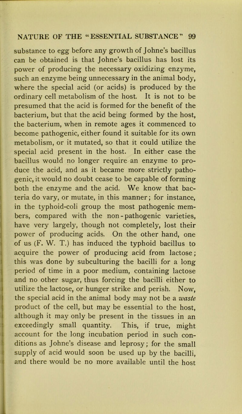 substance to egg before any growth of Johne’s bacillus can be obtained is that Johne’s bacillus has lost its power of producing the necessary oxidizing enzyme, such an enzyme being unnecessary in the animal body, where the special acid (or acids) is produced by the ordinary cell metabolism of the host. It is not to be presumed that the acid is formed for the benefit of the bacterium, but that the acid being formed by the host, the bacterium, when in remote ages it commenced to become pathogenic, either found it suitable for its own metabolism, or it mutated, so that it could utilize the special acid present in the host. In either case the bacillus would no longer require an enzyme to pro- duce the acid, and as it became more strictly patho- genic, it would no doubt cease to be capable of forming both the enzyme and the acid. We know that bac- teria do vary, or mutate, in this manner; for instance, in the typhoid-coli group the most pathogenic mem- bers, compared with the non-pathogenic varieties, have very largely, though not completely, lost their power of producing acids. On the other hand, one of us (F. W. T.) has induced the typhoid bacillus to acquire the power of producing acid from lactose; this was done by subculturing the bacilli for a long period of time in a poor medium, containing lactose and no other sugar, thus forcing the bacilli either to utilize the lactose, or hunger strike and perish. Now, the special acid in the animal body may not be a waste product of the cell, but may be essential to the host, although it may only be present in the tissues in an exceedingly small quantity. This, if true, might account for the long incubation period in such con- ditions as Johne’s disease and leprosy; for the small supply of acid would soon be used up by the bacilli, and there would be no more available until the host 1