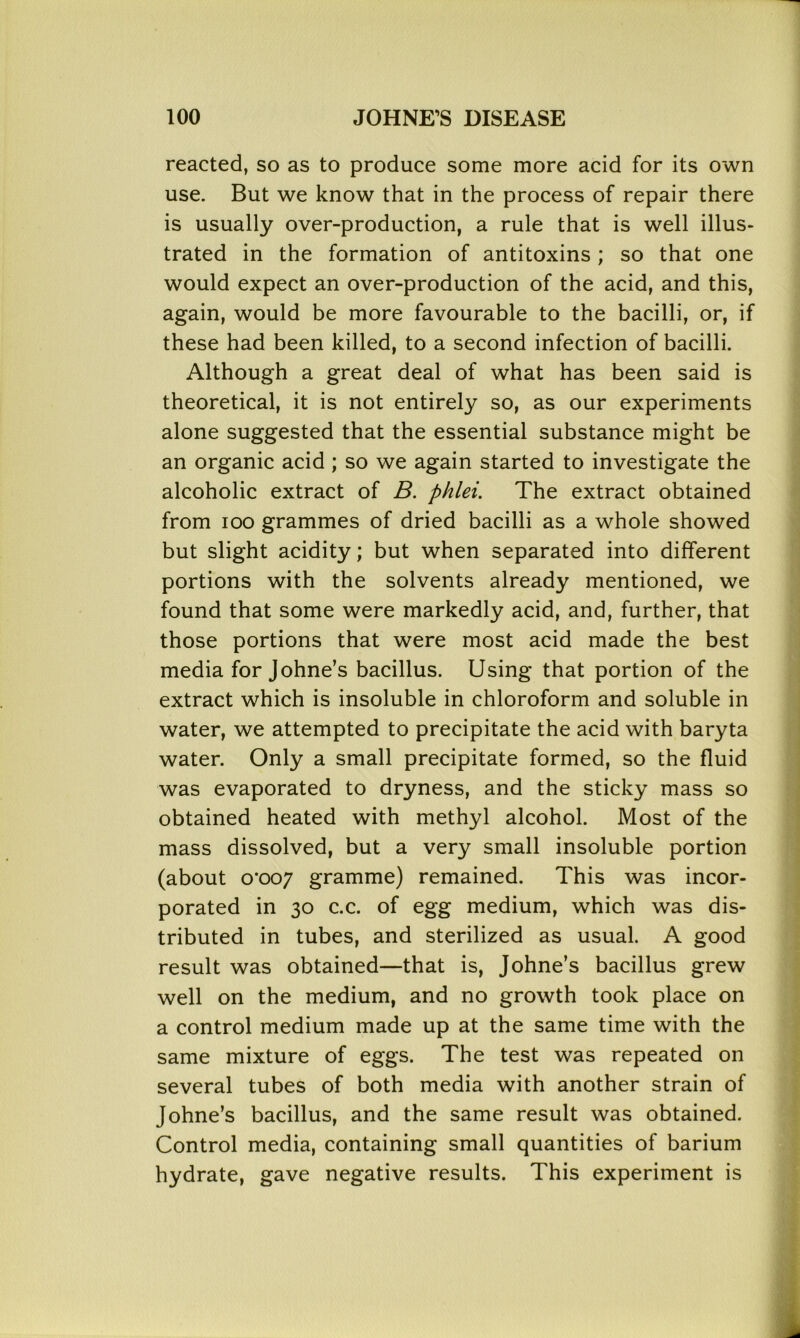 reacted, so as to produce some more acid for its own use. But we know that in the process of repair there is usually over-production, a rule that is well illus- trated in the formation of antitoxins; so that one would expect an over-production of the acid, and this, again, would be more favourable to the bacilli, or, if these had been killed, to a second infection of bacilli. Although a great deal of what has been said is theoretical, it is not entirely so, as our experiments alone suggested that the essential substance might be an organic acid ; so we again started to investigate the alcoholic extract of B. phlei. The extract obtained from ioo grammes of dried bacilli as a whole showed but slight acidity; but when separated into different portions with the solvents already mentioned, we found that some were markedly acid, and, further, that those portions that were most acid made the best media for Johne’s bacillus. Using that portion of the extract which is insoluble in chloroform and soluble in water, we attempted to precipitate the acid with baryta water. Only a small precipitate formed, so the fluid was evaporated to dryness, and the sticky mass so obtained heated with methyl alcohol. Most of the mass dissolved, but a very small insoluble portion (about o’oo7 gramme) remained. This was incor- porated in 30 c.c. of egg medium, which was dis- tributed in tubes, and sterilized as usual. A good result was obtained—that is, Johne’s bacillus grew well on the medium, and no growth took place on a control medium made up at the same time with the same mixture of eggs. The test was repeated on several tubes of both media with another strain of Johne’s bacillus, and the same result was obtained. Control media, containing small quantities of barium hydrate, gave negative results. This experiment is