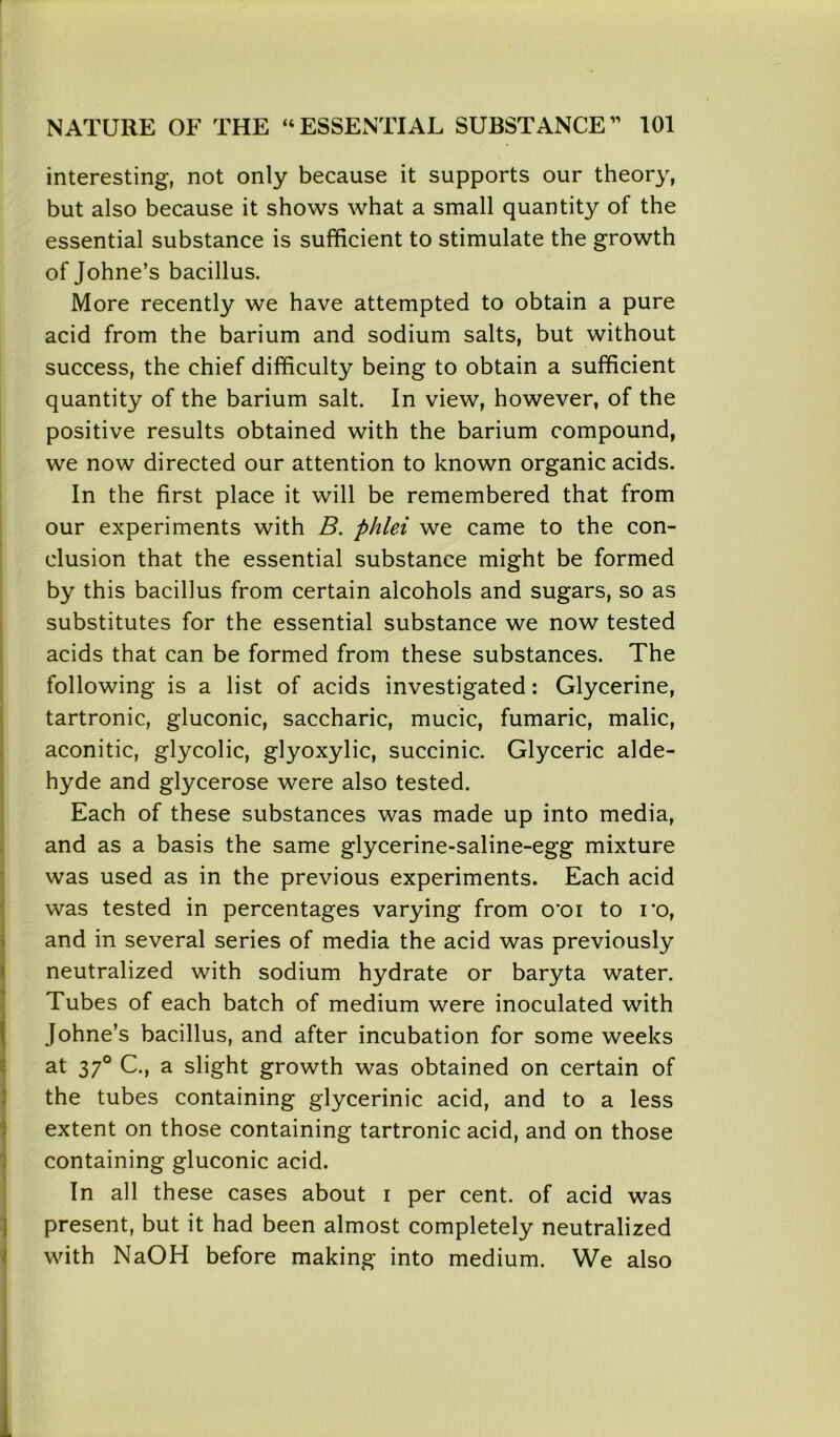 interesting, not only because it supports our theory, but also because it shows what a small quantity of the essential substance is sufficient to stimulate the growth of Johne’s bacillus. More recently we have attempted to obtain a pure acid from the barium and sodium salts, but without success, the chief difficulty being to obtain a sufficient quantity of the barium salt. In view, however, of the positive results obtained with the barium compound, we now directed our attention to known organic acids. In the first place it will be remembered that from our experiments with B. phlei we came to the con- clusion that the essential substance might be formed by this bacillus from certain alcohols and sugars, so as substitutes for the essential substance we now tested acids that can be formed from these substances. The following is a list of acids investigated: Glycerine, tartronic, gluconic, saccharic, mucic, fumaric, malic, aconitic, glycolic, glyoxylic, succinic. Glyceric alde- hyde and glycerose were also tested. Each of these substances was made up into media, and as a basis the same glycerine-saline-egg mixture was used as in the previous experiments. Each acid was tested in percentages varying from o'oi to ro, and in several series of media the acid was previously neutralized with sodium hydrate or baryta water. Tubes of each batch of medium were inoculated with Johne’s bacillus, and after incubation for some weeks at 370 C., a slight growth was obtained on certain of the tubes containing glycerinic acid, and to a less extent on those containing tartronic acid, and on those containing gluconic acid. In all these cases about i per cent, of acid was present, but it had been almost completely neutralized with NaOH before making into medium. We also