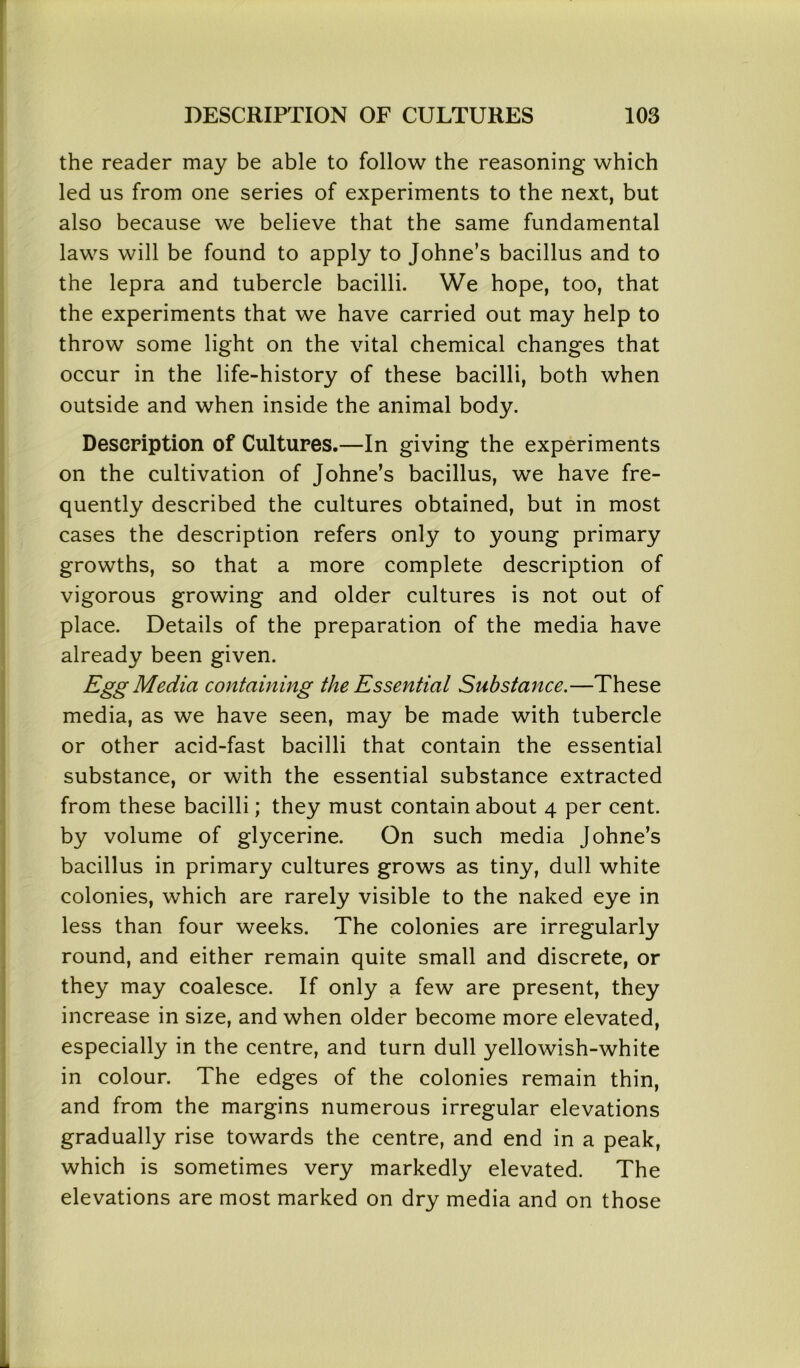 the reader may be able to follow the reasoning which led us from one series of experiments to the next, but also because we believe that the same fundamental laws will be found to apply to Johne’s bacillus and to the lepra and tubercle bacilli. We hope, too, that the experiments that we have carried out may help to throw some light on the vital chemical changes that occur in the life-history of these bacilli, both when outside and when inside the animal body. Description of Cultures.—In giving the experiments on the cultivation of Johne’s bacillus, we have fre- quently described the cultures obtained, but in most cases the description refers only to young primary growths, so that a more complete description of vigorous growing and older cultures is not out of place. Details of the preparation of the media have already been given. Egg Media containing the Essential Substance.—These media, as we have seen, may be made with tubercle or other acid-fast bacilli that contain the essential substance, or with the essential substance extracted from these bacilli; they must contain about 4 per cent, by volume of glycerine. On such media Johne’s bacillus in primary cultures grows as tiny, dull white colonies, which are rarely visible to the naked eye in less than four weeks. The colonies are irregularly round, and either remain quite small and discrete, or they may coalesce. If only a few are present, they increase in size, and when older become more elevated, especially in the centre, and turn dull yellowish-white in colour. The edges of the colonies remain thin, and from the margins numerous irregular elevations gradually rise towards the centre, and end in a peak, which is sometimes very markedly elevated. The elevations are most marked on dry media and on those