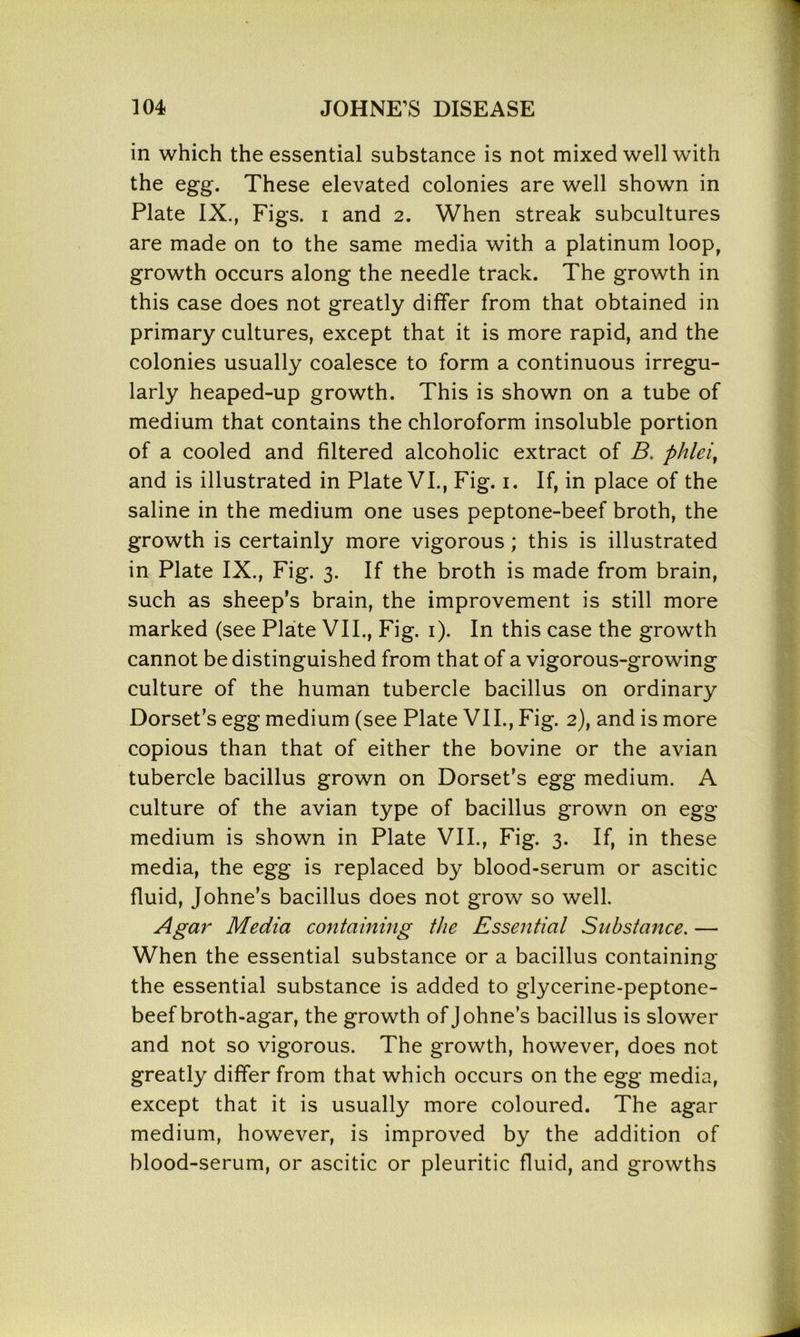 in which the essential substance is not mixed well with the egg. These elevated colonies are well shown in Plate IX., Figs, i and 2. When streak subcultures are made on to the same media with a platinum loop, growth occurs along the needle track. The growth in this case does not greatly differ from that obtained in primary cultures, except that it is more rapid, and the colonies usually coalesce to form a continuous irregu- larly heaped-up growth. This is shown on a tube of medium that contains the chloroform insoluble portion of a cooled and filtered alcoholic extract of B. phlei, and is illustrated in Plate VI., Fig. 1. If, in place of the saline in the medium one uses peptone-beef broth, the growth is certainly more vigorous ; this is illustrated in Plate IX., Fig. 3. If the broth is made from brain, such as sheep’s brain, the improvement is still more marked (see Plate VII., Fig. 1). In this case the growth cannot be distinguished from that of a vigorous-growing culture of the human tubercle bacillus on ordinary Dorset’s egg medium (see Plate VII., Fig. 2), and is more copious than that of either the bovine or the avian tubercle bacillus grown on Dorset’s egg medium. A culture of the avian type of bacillus grown on egg medium is shown in Plate VII., Fig. 3. If, in these media, the egg is replaced by blood-serum or ascitic fluid, Johne’s bacillus does not grow so well. Agar Media containing the Essential Substance. — When the essential substance or a bacillus containing the essential substance is added to glycerine-peptone- beef broth-agar, the growth of Johne’s bacillus is slower and not so vigorous. The growth, however, does not greatly differ from that which occurs on the egg media, except that it is usually more coloured. The agar medium, however, is improved by the addition of blood-serum, or ascitic or pleuritic fluid, and growths