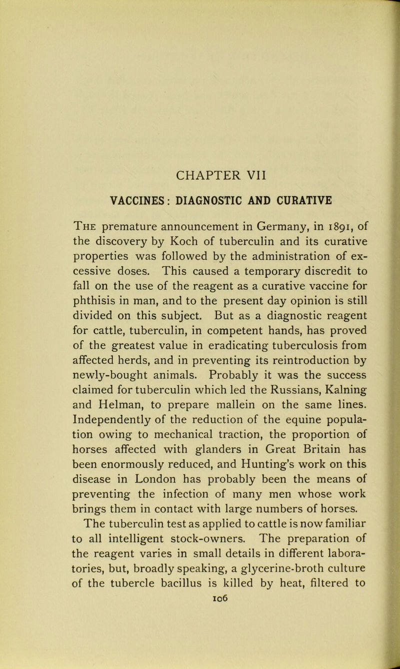 VACCINES: DIAGNOSTIC AND CURATIVE The premature announcement in Germany, in 1891, of the discovery by Koch of tuberculin and its curative properties was followed by the administration of ex- cessive doses. This caused a temporary discredit to fall on the use of the reagent as a curative vaccine for phthisis in man, and to the present day opinion is still divided on this subject. But as a diagnostic reagent for cattle, tuberculin, in competent hands, has proved of the greatest value in eradicating tuberculosis from affected herds, and in preventing its reintroduction by newly-bought animals. Probably it was the success claimed for tuberculin which led the Russians, Kalning and Helman, to prepare mallein on the same lines. Independently of the reduction of the equine popula- tion owing to mechanical traction, the proportion of horses affected with glanders in Great Britain has been enormously reduced, and Hunting’s work on this disease in London has probably been the means of preventing the infection of many men whose work brings them in contact with large numbers of horses. The tuberculin test as applied to cattle is now familiar to all intelligent stock-owners. The preparation of the reagent varies in small details in different labora- tories, but, broadly speaking, a glycerine-broth culture of the tubercle bacillus is killed by heat, filtered to 106