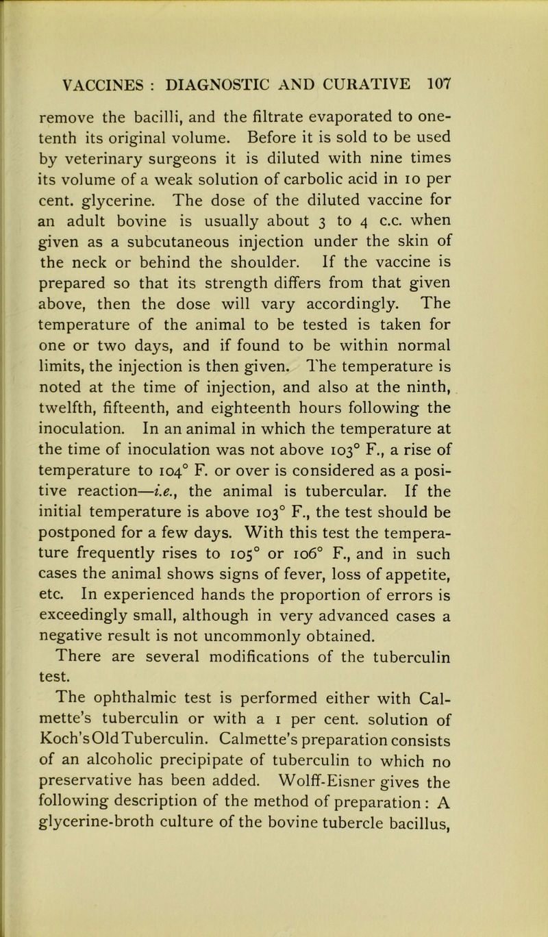 remove the bacilli, and the filtrate evaporated to one- tenth its original volume. Before it is sold to be used by veterinary surgeons it is diluted with nine times its volume of a weak solution of carbolic acid in io per cent, glycerine. The dose of the diluted vaccine for an adult bovine is usually about 3 to 4 c.c. when given as a subcutaneous injection under the skin of the neck or behind the shoulder. If the vaccine is prepared so that its strength differs from that given above, then the dose will vary accordingly. The temperature of the animal to be tested is taken for one or two days, and if found to be within normal limits, the injection is then given. The temperature is noted at the time of injection, and also at the ninth, twelfth, fifteenth, and eighteenth hours following the inoculation. In an animal in which the temperature at the time of inoculation was not above 103° F., a rise of temperature to 104° F. or over is considered as a posi- tive reaction—i.e.t the animal is tubercular. If the initial temperature is above 103° F., the test should be postponed for a few days. With this test the tempera- ture frequently rises to 105° or 106° F., and in such cases the animal shows signs of fever, loss of appetite, etc. In experienced hands the proportion of errors is exceedingly small, although in very advanced cases a negative result is not uncommonly obtained. There are several modifications of the tuberculin test. The ophthalmic test is performed either with Cal- mette’s tuberculin or with a 1 per cent, solution of Koch’sOldTuberculin. Calmette’s preparation consists of an alcoholic precipipate of tuberculin to which no preservative has been added. Wolff-Eisner gives the following description of the method of preparation : A glycerine-broth culture of the bovine tubercle bacillus,