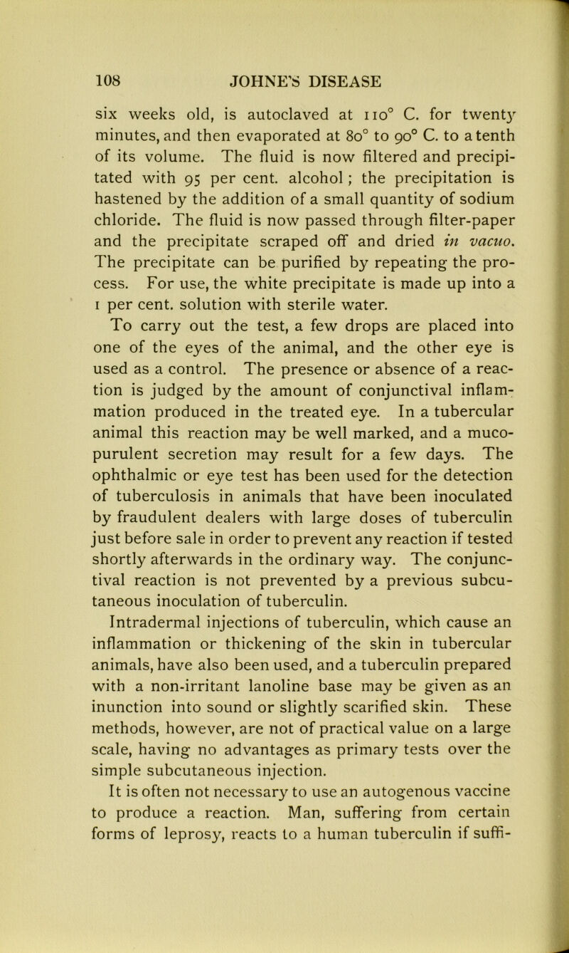 six weeks old, is autoclaved at iio° C. for twenty minutes, and then evaporated at 8o° to 90° C. to a tenth of its volume. The fluid is now filtered and precipi- tated with 95 per cent, alcohol; the precipitation is hastened by the addition of a small quantity of sodium chloride. The fluid is now passed through filter-paper and the precipitate scraped off and dried in vacuo. The precipitate can be purified by repeating the pro- cess. For use, the white precipitate is made up into a 1 per cent, solution with sterile water. To carry out the test, a few drops are placed into one of the eyes of the animal, and the other eye is used as a control. The presence or absence of a reac- tion is judged by the amount of conjunctival inflam- mation produced in the treated eye. In a tubercular animal this reaction may be well marked, and a muco- purulent secretion may result for a few days. The ophthalmic or eye test has been used for the detection of tuberculosis in animals that have been inoculated by fraudulent dealers with large doses of tuberculin just before sale in order to prevent any reaction if tested shortly afterwards in the ordinary way. The conjunc- tival reaction is not prevented by a previous subcu- taneous inoculation of tuberculin. Intradermal injections of tuberculin, which cause an inflammation or thickening of the skin in tubercular animals, have also been used, and a tuberculin prepared with a non-irritant lanoline base may be given as an inunction into sound or slightly scarified skin. These methods, however, are not of practical value on a large scale, having no advantages as primary tests over the simple subcutaneous injection. It is often not necessary to use an autogenous vaccine to produce a reaction. Man, suffering from certain forms of leprosy, reacts to a human tuberculin if suffi-