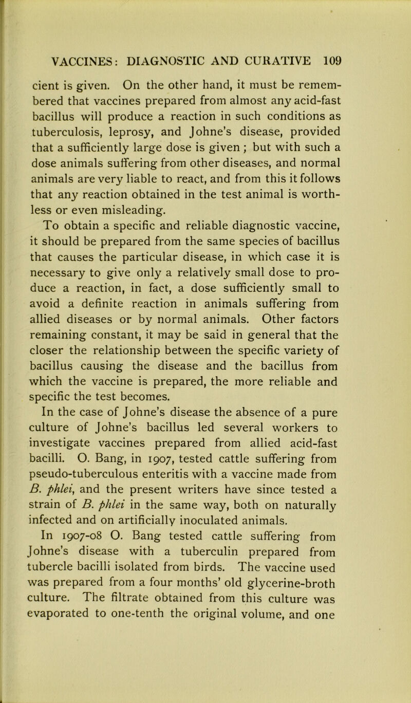cient is given. On the other hand, it must be remem- bered that vaccines prepared from almost any acid-fast bacillus will produce a reaction in such conditions as tuberculosis, leprosy, and Johne’s disease, provided that a sufficiently large dose is given ; but with such a dose animals suffering from other diseases, and normal animals are very liable to react, and from this it follows that any reaction obtained in the test animal is worth- less or even misleading. To obtain a specific and reliable diagnostic vaccine, it should be prepared from the same species of bacillus that causes the particular disease, in which case it is necessary to give only a relatively small dose to pro- duce a reaction, in fact, a dose sufficiently small to avoid a definite reaction in animals suffering from allied diseases or by normal animals. Other factors remaining constant, it may be said in general that the closer the relationship between the specific variety of bacillus causing the disease and the bacillus from which the vaccine is prepared, the more reliable and specific the test becomes. In the case of Johne’s disease the absence of a pure culture of Johne’s bacillus led several workers to investigate vaccines prepared from allied acid-fast bacilli. O. Bang, in 1907, tested cattle suffering from pseudo-tuberculous enteritis with a vaccine made from B. phlei, and the present writers have since tested a strain of B. phlei in the same way, both on naturally infected and on artificially inoculated animals. In 1907-08 O. Bang tested cattle suffering from Johne’s disease with a tuberculin prepared from tubercle bacilli isolated from birds. The vaccine used was prepared from a four months’ old glycerine-broth culture. The filtrate obtained from this culture was evaporated to one-tenth the original volume, and one