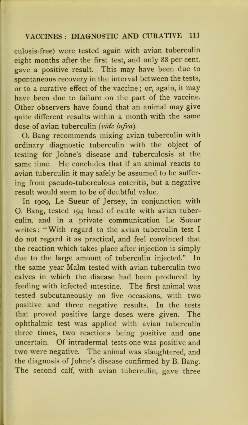 culosis-free) were tested again with avian tuberculin eight months after the first test, and only 88 per cent, gave a positive result. This may have been due to spontaneous recovery in the interval between the tests, or to a curative effect of the vaccine; or, again, it may have been due to failure on the part of the vaccine. Other observers have found that an animal may give quite different results within a month with the same dose of avian tuberculin {vide infra). O. Bang recommends mixing avian tuberculin with ordinary diagnostic tuberculin with the object of testing for Johne’s disease and tuberculosis at the same time. He concludes that if an animal reacts to avian tuberculin it may safely be assumed to be suffer- ing from pseudo-tuberculous enteritis, but a negative result would seem to be of doubtful value. In 1909, Le Sueur of Jersey, in conjunction with O. Bang, tested 194 head of cattle with avian tuber- culin, and in a private communication Le Sueur writes: “With regard to the avian tuberculin test I do not regard it as practical, and feel convinced that the reaction which takes place after injection is simply due to the large amount of tuberculin injected.” In the same year Malm tested with avian tuberculin two calves in which the disease had been produced by feeding with infected intestine. The first animal was tested subcutaneously on five occasions, with two positive and three negative results. In the tests that proved positive large doses were given. The ophthalmic test was applied with avian tuberculin three times, two reactions being positive and one uncertain. Of intradermal tests one was positive and two were negative. The animal was slaughtered, and the diagnosis of Johne’s disease confirmed by B. Bang. The second calf, with avian tuberculin, gave three