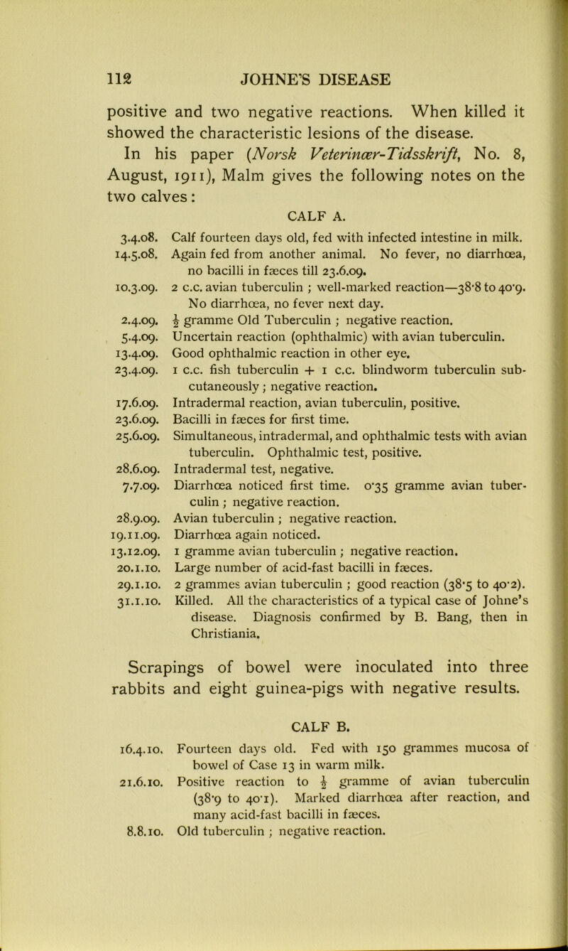positive and two negative reactions. When killed it showed the characteristic lesions of the disease. In his paper (Norsk Veterincer-Tidsskrift, No. 8, August, 1911), Malm gives the following notes on the two calves: CALF A. 3.4.08. 14.5.08. 10.3.09. 2.4.09. 5.4.09. I3-4-°9- 23.4.09. 17.6.09. 23.6.09. 25.6.09. 28.6.09. 7.7.09. 28.9.09. 19.11.09. 13.12.09. 20.1.10. 29.1.10. 31.1.10. Calf fourteen days old, fed with infected intestine in milk. Again fed from another animal. No fever, no diarrhoea, no bacilli in fasces till 23.6.09. 2 c.c. avian tuberculin ; well-marked reaction—38'8 to 40’9. No diarrhoea, no fever next day. ^ gramme Old Tuberculin ; negative reaction. Uncertain reaction (ophthalmic) with avian tuberculin. Good ophthalmic reaction in other eye. 1 c.c. fish tuberculin + 1 c.c. blindworm tuberculin sub- cutaneously ; negative reaction. Intradermal reaction, avian tuberculin, positive. Bacilli in faeces for first time. Simultaneous, intradermal, and ophthalmic tests with avian tuberculin. Ophthalmic test, positive. Intradermal test, negative. Diarrhoea noticed first time. 0*35 gramme avian tuber- culin ; negative reaction. Avian tuberculin ; negative reaction. Diarrhoea again noticed. 1 gramme avian tuberculin ; negative reaction. Large number of acid-fast bacilli in fasces. 2 grammes avian tuberculin ; good reaction (38*5 to 40'2). Killed. All the characteristics of a typical case of Johne’s disease. Diagnosis confirmed by B. Bang, then in Christiania. Scrapings of bowel were inoculated into three rabbits and eight guinea-pigs with negative results. CALF B. 16.4.10, Fourteen days old. Fed with 150 grammes mucosa of bowel of Case 13 in warm milk. 21.6.10. Positive reaction to £ gramme of avian tuberculin (38*9 to 40-1). Marked diarrhoea after reaction, and many acid-fast bacilli in faeces. 8.8.10. Old tuberculin ; negative reaction.
