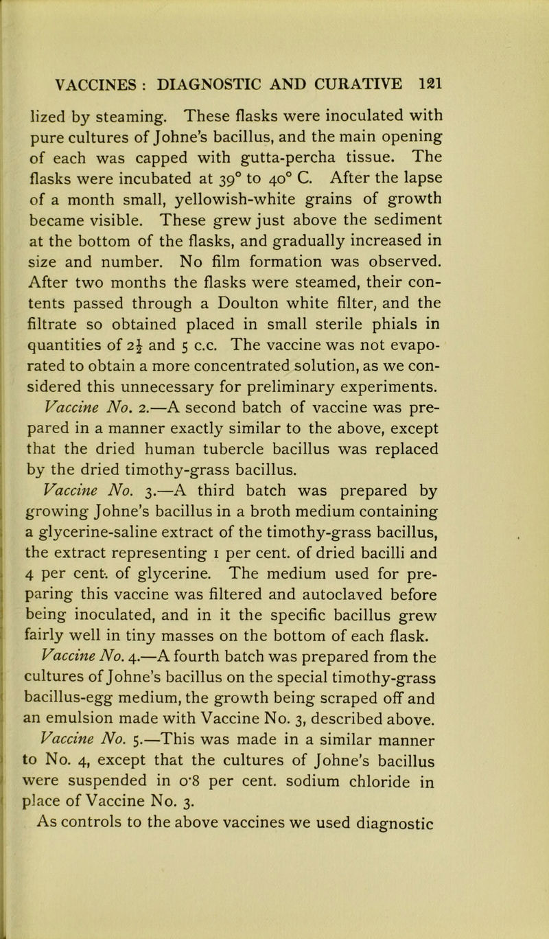 lizecl by steaming. These flasks were inoculated with pure cultures of Johne’s bacillus, and the main opening of each was capped with gutta-percha tissue. The flasks were incubated at 390 to 40° C. After the lapse of a month small, yellowish-white grains of growth became visible. These grew just above the sediment at the bottom of the flasks, and gradually increased in size and number. No film formation was observed. After two months the flasks were steamed, their con- tents passed through a Doulton white filter, and the filtrate so obtained placed in small sterile phials in quantities of 2\ and 5 c.c. The vaccine was not evapo- rated to obtain a more concentrated solution, as we con- sidered this unnecessary for preliminary experiments. Vaccine No. 2.—A second batch of vaccine was pre- pared in a manner exactly similar to the above, except that the dried human tubercle bacillus was replaced by the dried timothy-grass bacillus. Vaccine No. 3.—A third batch was prepared by growing Johne’s bacillus in a broth medium containing a glycerine-saline extract of the timothy-grass bacillus, the extract representing 1 per cent, of dried bacilli and 4 per cent-, of glycerine. The medium used for pre- paring this vaccine was filtered and autoclaved before being inoculated, and in it the specific bacillus grew fairly well in tiny masses on the bottom of each flask. Vaccine No. 4.—A fourth batch was prepared from the cultures of Johne’s bacillus on the special timothy-grass bacillus-egg medium, the growth being scraped off and an emulsion made with Vaccine No. 3, described above. Vaccine No. 5.—This was made in a similar manner to No. 4, except that the cultures of Johne’s bacillus were suspended in o’8 per cent, sodium chloride in place of Vaccine No. 3. As controls to the above vaccines we used diagnostic